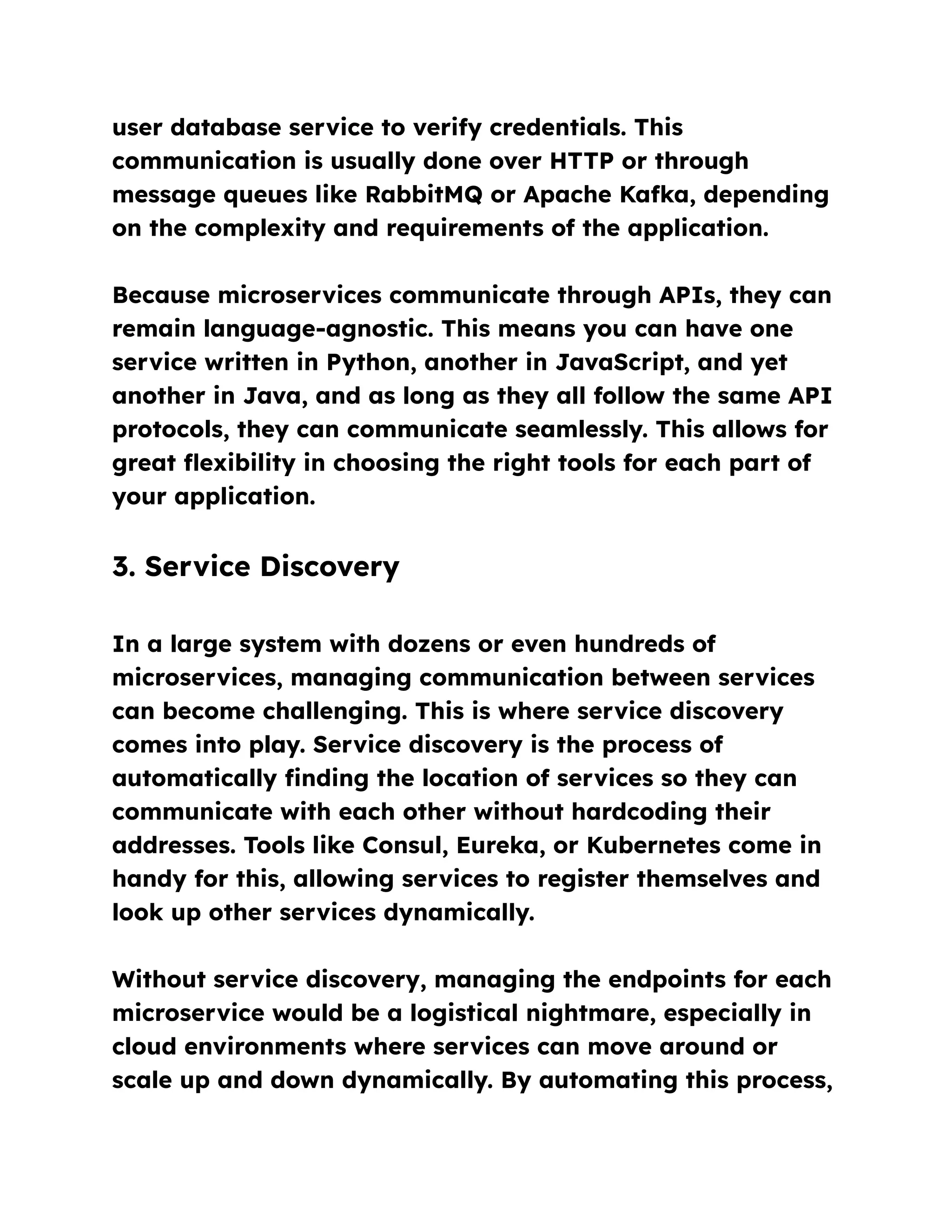 user database service to verify credentials. This
communication is usually done over HTTP or through
message queues like RabbitMQ or Apache Kafka, depending
on the complexity and requirements of the application.
Because microservices communicate through APIs, they can
remain language-agnostic. This means you can have one
service written in Python, another in JavaScript, and yet
another in Java, and as long as they all follow the same API
protocols, they can communicate seamlessly. This allows for
great flexibility in choosing the right tools for each part of
your application.
3. Service Discovery
In a large system with dozens or even hundreds of
microservices, managing communication between services
can become challenging. This is where service discovery
comes into play. Service discovery is the process of
automatically finding the location of services so they can
communicate with each other without hardcoding their
addresses. Tools like Consul, Eureka, or Kubernetes come in
handy for this, allowing services to register themselves and
look up other services dynamically.
Without service discovery, managing the endpoints for each
microservice would be a logistical nightmare, especially in
cloud environments where services can move around or
scale up and down dynamically. By automating this process,
 