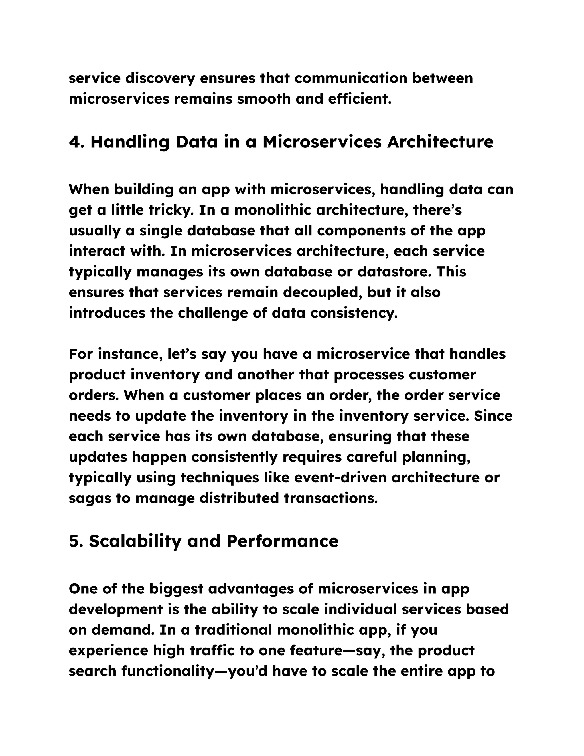 service discovery ensures that communication between
microservices remains smooth and efficient.
4. Handling Data in a Microservices Architecture
When building an app with microservices, handling data can
get a little tricky. In a monolithic architecture, there’s
usually a single database that all components of the app
interact with. In microservices architecture, each service
typically manages its own database or datastore. This
ensures that services remain decoupled, but it also
introduces the challenge of data consistency.
For instance, let’s say you have a microservice that handles
product inventory and another that processes customer
orders. When a customer places an order, the order service
needs to update the inventory in the inventory service. Since
each service has its own database, ensuring that these
updates happen consistently requires careful planning,
typically using techniques like event-driven architecture or
sagas to manage distributed transactions.
5. Scalability and Performance
One of the biggest advantages of microservices in app
development is the ability to scale individual services based
on demand. In a traditional monolithic app, if you
experience high traffic to one feature—say, the product
search functionality—you’d have to scale the entire app to
 