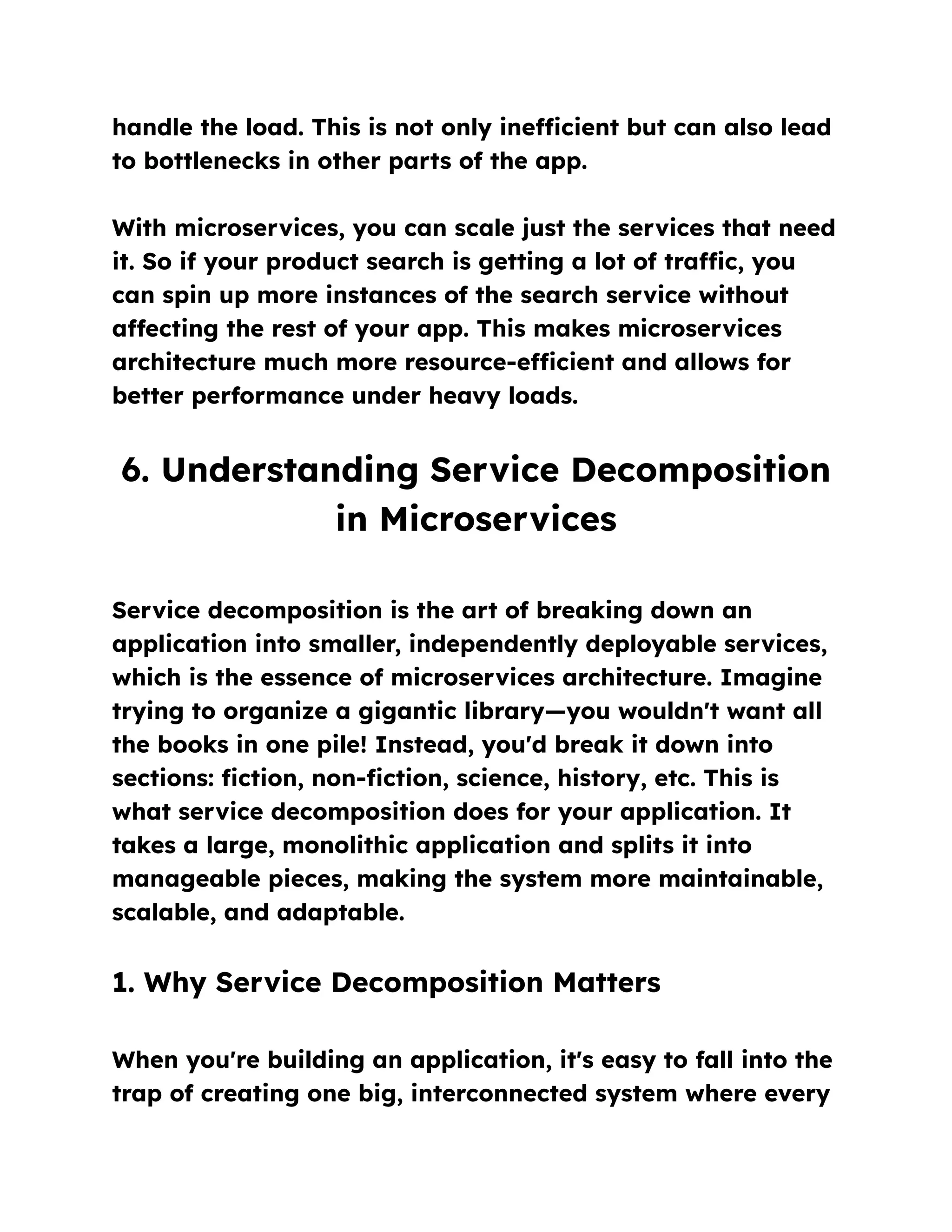 handle the load. This is not only inefficient but can also lead
to bottlenecks in other parts of the app.
With microservices, you can scale just the services that need
it. So if your product search is getting a lot of traffic, you
can spin up more instances of the search service without
affecting the rest of your app. This makes microservices
architecture much more resource-efficient and allows for
better performance under heavy loads.
6. Understanding Service Decomposition
in Microservices
Service decomposition is the art of breaking down an
application into smaller, independently deployable services,
which is the essence of microservices architecture. Imagine
trying to organize a gigantic library—you wouldn't want all
the books in one pile! Instead, you'd break it down into
sections: fiction, non-fiction, science, history, etc. This is
what service decomposition does for your application. It
takes a large, monolithic application and splits it into
manageable pieces, making the system more maintainable,
scalable, and adaptable.
1. Why Service Decomposition Matters
When you're building an application, it's easy to fall into the
trap of creating one big, interconnected system where every
 