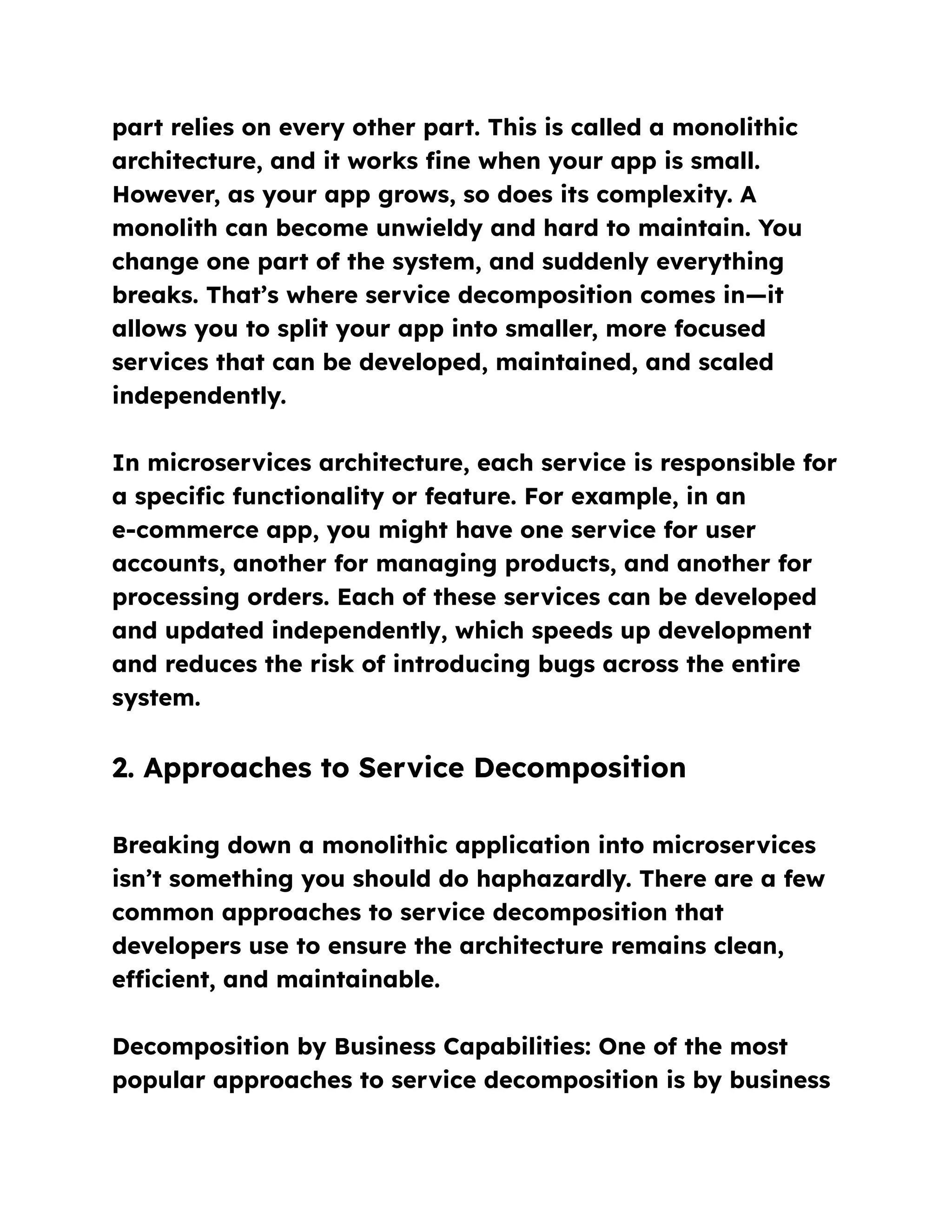 part relies on every other part. This is called a monolithic
architecture, and it works fine when your app is small.
However, as your app grows, so does its complexity. A
monolith can become unwieldy and hard to maintain. You
change one part of the system, and suddenly everything
breaks. That’s where service decomposition comes in—it
allows you to split your app into smaller, more focused
services that can be developed, maintained, and scaled
independently.
In microservices architecture, each service is responsible for
a specific functionality or feature. For example, in an
e-commerce app, you might have one service for user
accounts, another for managing products, and another for
processing orders. Each of these services can be developed
and updated independently, which speeds up development
and reduces the risk of introducing bugs across the entire
system.
2. Approaches to Service Decomposition
Breaking down a monolithic application into microservices
isn’t something you should do haphazardly. There are a few
common approaches to service decomposition that
developers use to ensure the architecture remains clean,
efficient, and maintainable.
Decomposition by Business Capabilities: One of the most
popular approaches to service decomposition is by business
 