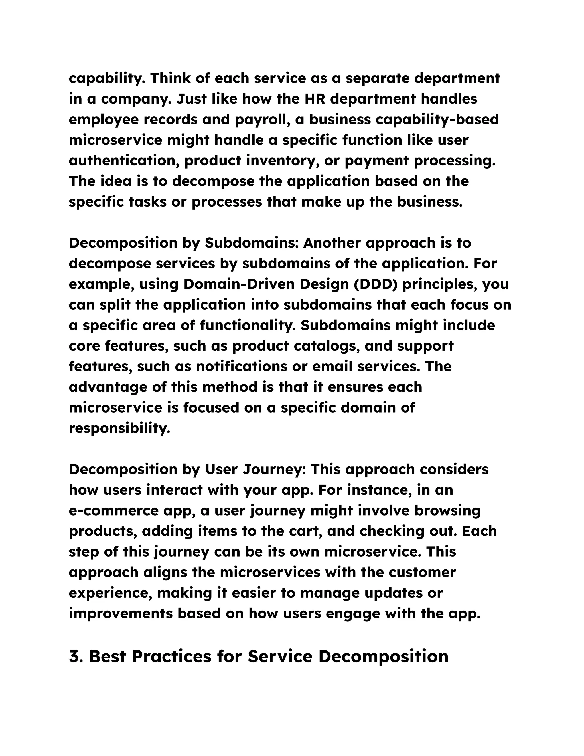 capability. Think of each service as a separate department
in a company. Just like how the HR department handles
employee records and payroll, a business capability-based
microservice might handle a specific function like user
authentication, product inventory, or payment processing.
The idea is to decompose the application based on the
specific tasks or processes that make up the business.
Decomposition by Subdomains: Another approach is to
decompose services by subdomains of the application. For
example, using Domain-Driven Design (DDD) principles, you
can split the application into subdomains that each focus on
a specific area of functionality. Subdomains might include
core features, such as product catalogs, and support
features, such as notifications or email services. The
advantage of this method is that it ensures each
microservice is focused on a specific domain of
responsibility.
Decomposition by User Journey: This approach considers
how users interact with your app. For instance, in an
e-commerce app, a user journey might involve browsing
products, adding items to the cart, and checking out. Each
step of this journey can be its own microservice. This
approach aligns the microservices with the customer
experience, making it easier to manage updates or
improvements based on how users engage with the app.
3. Best Practices for Service Decomposition
 