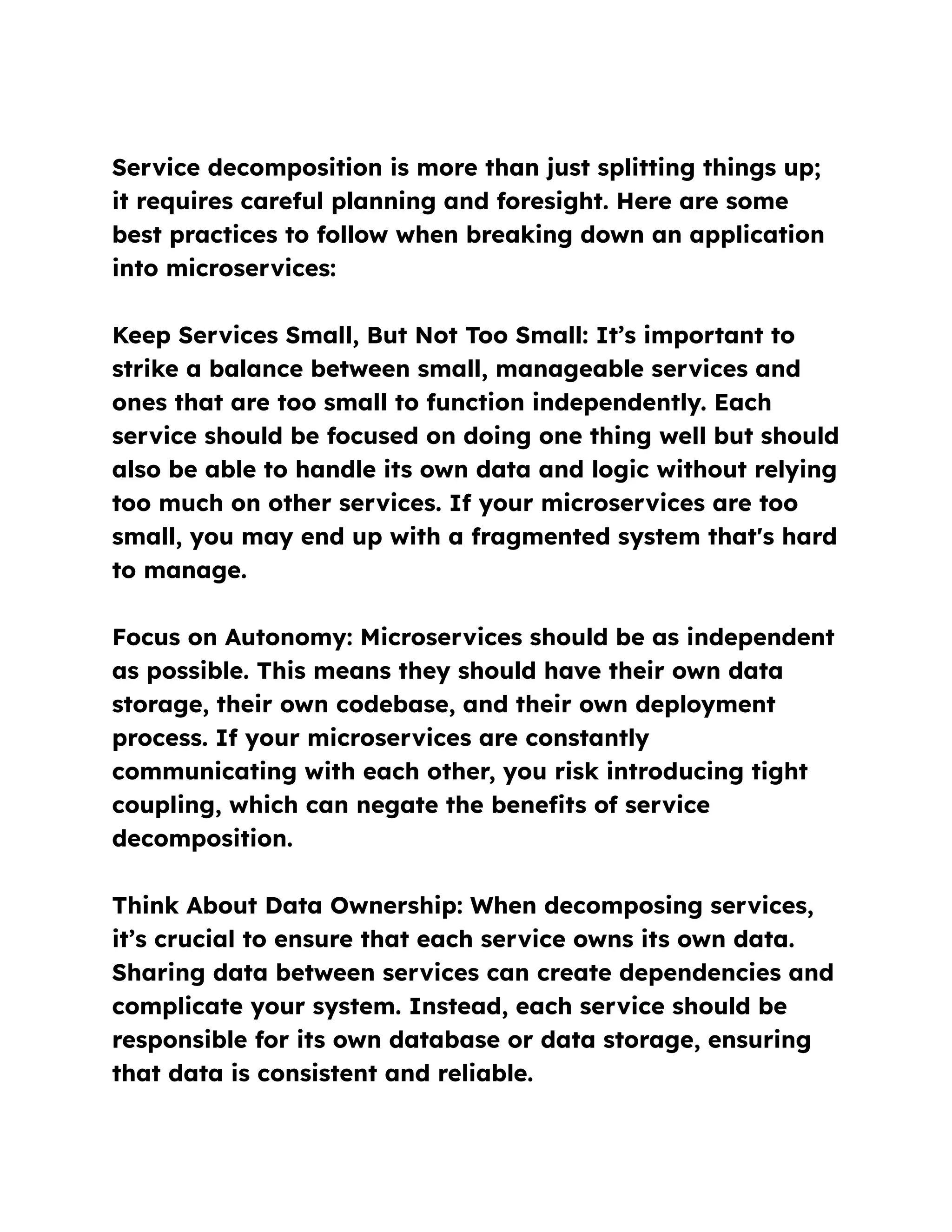 Service decomposition is more than just splitting things up;
it requires careful planning and foresight. Here are some
best practices to follow when breaking down an application
into microservices:
Keep Services Small, But Not Too Small: It’s important to
strike a balance between small, manageable services and
ones that are too small to function independently. Each
service should be focused on doing one thing well but should
also be able to handle its own data and logic without relying
too much on other services. If your microservices are too
small, you may end up with a fragmented system that's hard
to manage.
Focus on Autonomy: Microservices should be as independent
as possible. This means they should have their own data
storage, their own codebase, and their own deployment
process. If your microservices are constantly
communicating with each other, you risk introducing tight
coupling, which can negate the benefits of service
decomposition.
Think About Data Ownership: When decomposing services,
it’s crucial to ensure that each service owns its own data.
Sharing data between services can create dependencies and
complicate your system. Instead, each service should be
responsible for its own database or data storage, ensuring
that data is consistent and reliable.
 