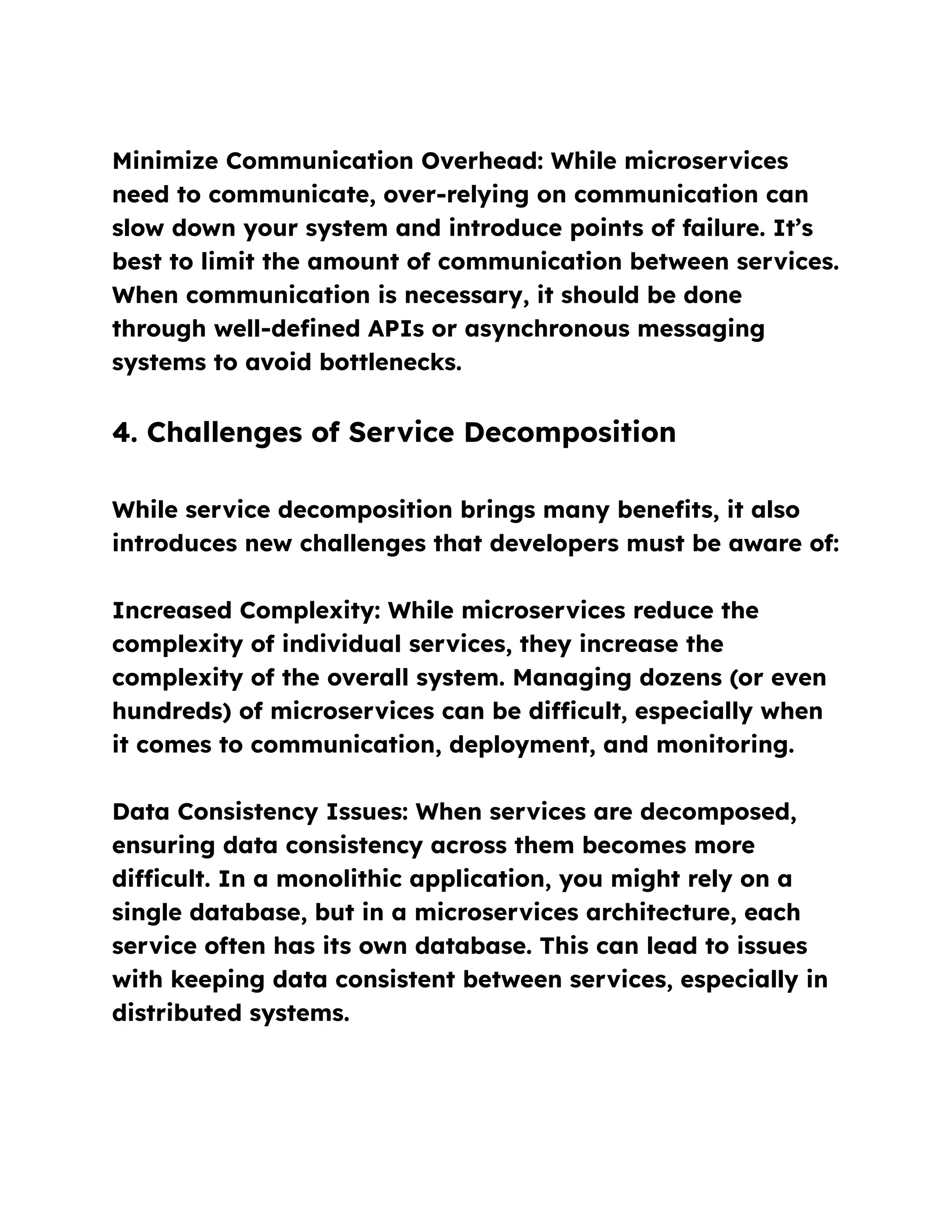 Minimize Communication Overhead: While microservices
need to communicate, over-relying on communication can
slow down your system and introduce points of failure. It’s
best to limit the amount of communication between services.
When communication is necessary, it should be done
through well-defined APIs or asynchronous messaging
systems to avoid bottlenecks.
4. Challenges of Service Decomposition
While service decomposition brings many benefits, it also
introduces new challenges that developers must be aware of:
Increased Complexity: While microservices reduce the
complexity of individual services, they increase the
complexity of the overall system. Managing dozens (or even
hundreds) of microservices can be difficult, especially when
it comes to communication, deployment, and monitoring.
Data Consistency Issues: When services are decomposed,
ensuring data consistency across them becomes more
difficult. In a monolithic application, you might rely on a
single database, but in a microservices architecture, each
service often has its own database. This can lead to issues
with keeping data consistent between services, especially in
distributed systems.
 