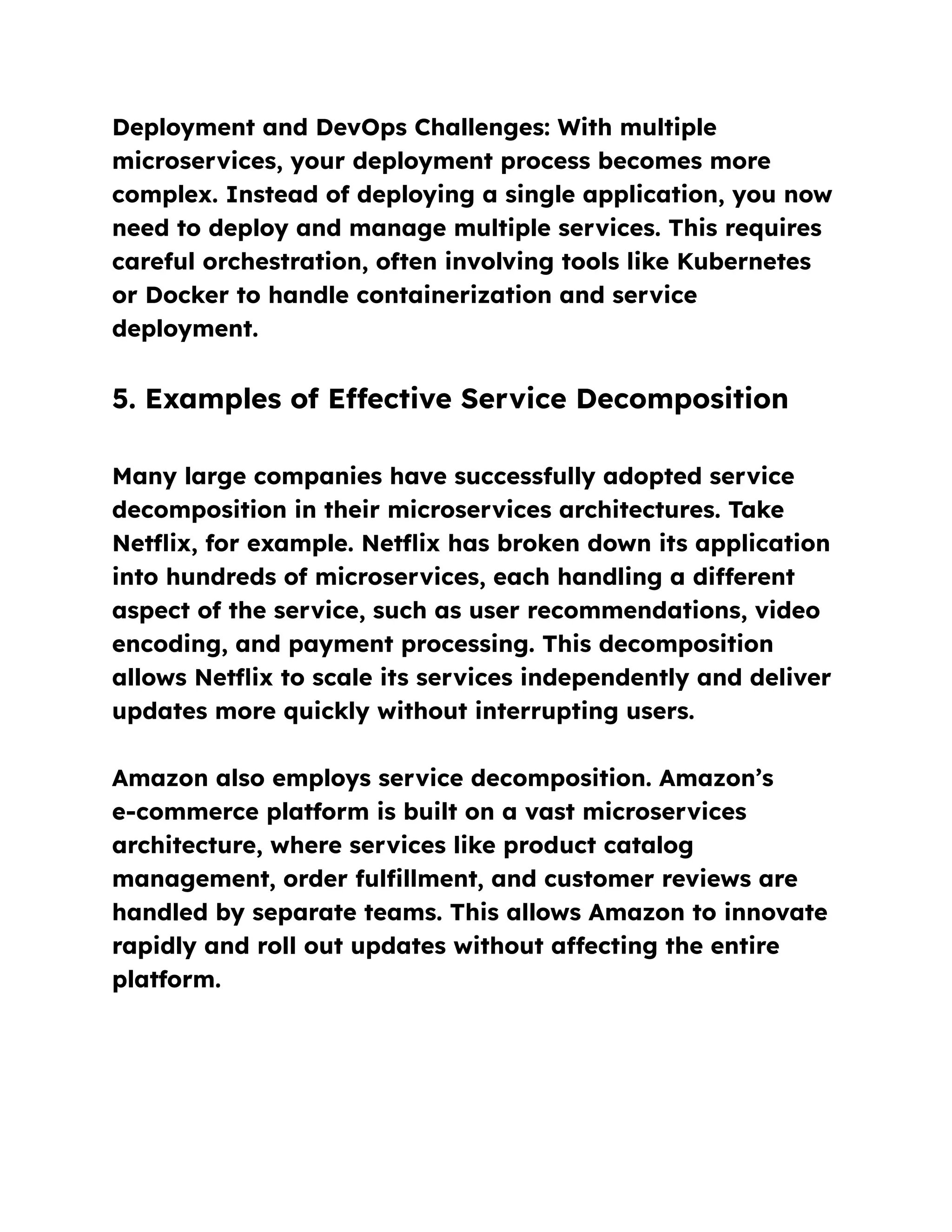 Deployment and DevOps Challenges: With multiple
microservices, your deployment process becomes more
complex. Instead of deploying a single application, you now
need to deploy and manage multiple services. This requires
careful orchestration, often involving tools like Kubernetes
or Docker to handle containerization and service
deployment.
5. Examples of Effective Service Decomposition
Many large companies have successfully adopted service
decomposition in their microservices architectures. Take
Netflix, for example. Netflix has broken down its application
into hundreds of microservices, each handling a different
aspect of the service, such as user recommendations, video
encoding, and payment processing. This decomposition
allows Netflix to scale its services independently and deliver
updates more quickly without interrupting users.
Amazon also employs service decomposition. Amazon’s
e-commerce platform is built on a vast microservices
architecture, where services like product catalog
management, order fulfillment, and customer reviews are
handled by separate teams. This allows Amazon to innovate
rapidly and roll out updates without affecting the entire
platform.
 