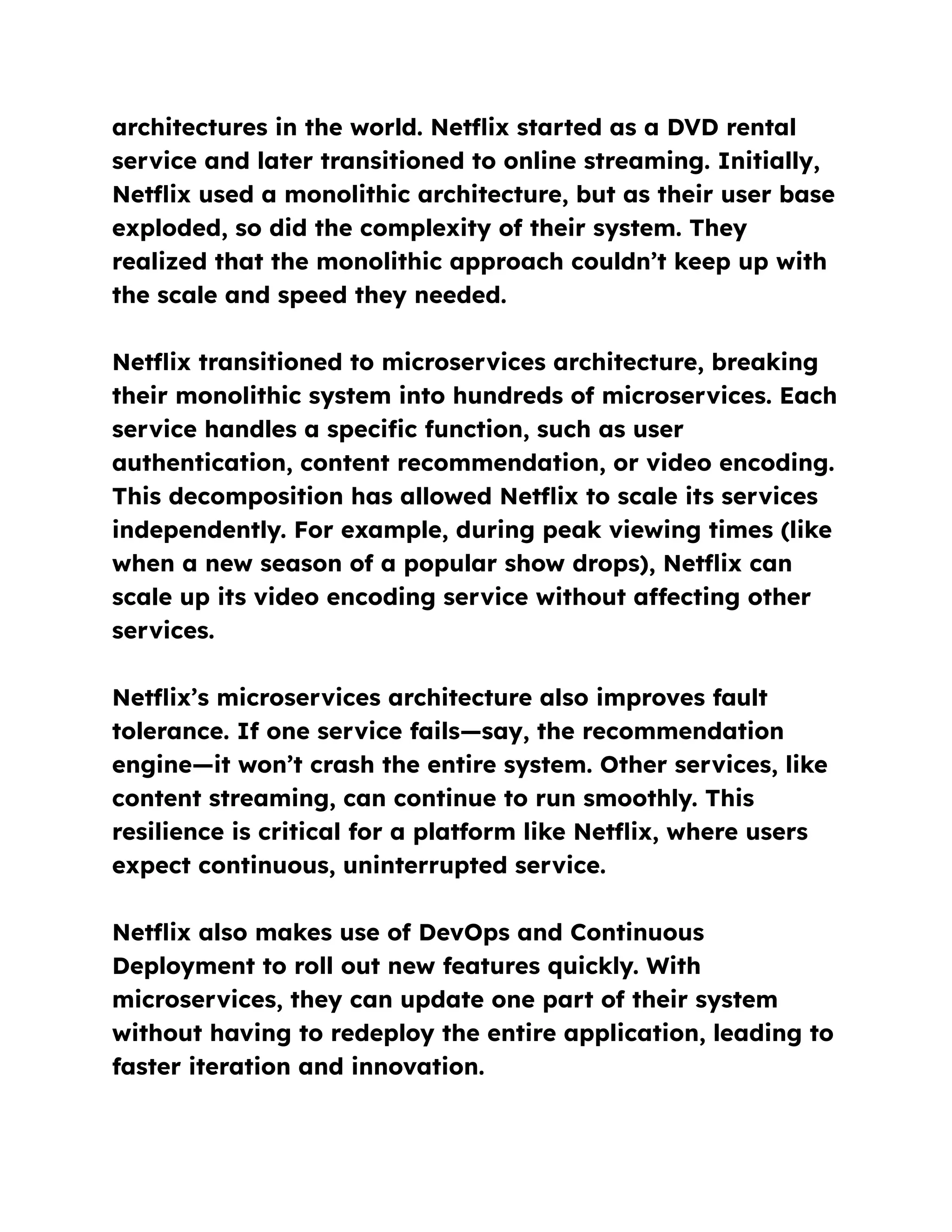architectures in the world. Netflix started as a DVD rental
service and later transitioned to online streaming. Initially,
Netflix used a monolithic architecture, but as their user base
exploded, so did the complexity of their system. They
realized that the monolithic approach couldn’t keep up with
the scale and speed they needed.
Netflix transitioned to microservices architecture, breaking
their monolithic system into hundreds of microservices. Each
service handles a specific function, such as user
authentication, content recommendation, or video encoding.
This decomposition has allowed Netflix to scale its services
independently. For example, during peak viewing times (like
when a new season of a popular show drops), Netflix can
scale up its video encoding service without affecting other
services.
Netflix’s microservices architecture also improves fault
tolerance. If one service fails—say, the recommendation
engine—it won’t crash the entire system. Other services, like
content streaming, can continue to run smoothly. This
resilience is critical for a platform like Netflix, where users
expect continuous, uninterrupted service.
Netflix also makes use of DevOps and Continuous
Deployment to roll out new features quickly. With
microservices, they can update one part of their system
without having to redeploy the entire application, leading to
faster iteration and innovation.
 