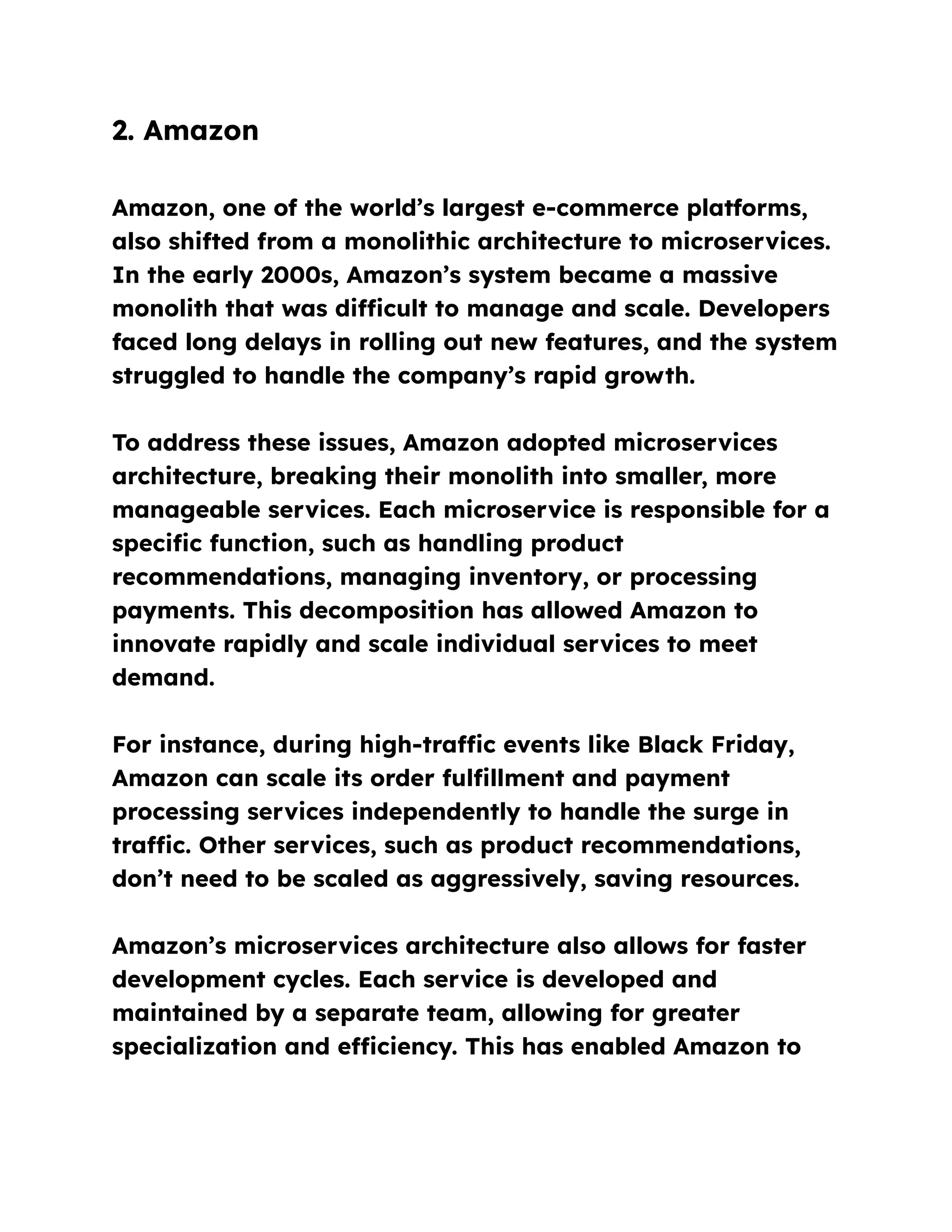 2. Amazon
Amazon, one of the world’s largest e-commerce platforms,
also shifted from a monolithic architecture to microservices.
In the early 2000s, Amazon’s system became a massive
monolith that was difficult to manage and scale. Developers
faced long delays in rolling out new features, and the system
struggled to handle the company’s rapid growth.
To address these issues, Amazon adopted microservices
architecture, breaking their monolith into smaller, more
manageable services. Each microservice is responsible for a
specific function, such as handling product
recommendations, managing inventory, or processing
payments. This decomposition has allowed Amazon to
innovate rapidly and scale individual services to meet
demand.
For instance, during high-traffic events like Black Friday,
Amazon can scale its order fulfillment and payment
processing services independently to handle the surge in
traffic. Other services, such as product recommendations,
don’t need to be scaled as aggressively, saving resources.
Amazon’s microservices architecture also allows for faster
development cycles. Each service is developed and
maintained by a separate team, allowing for greater
specialization and efficiency. This has enabled Amazon to
 