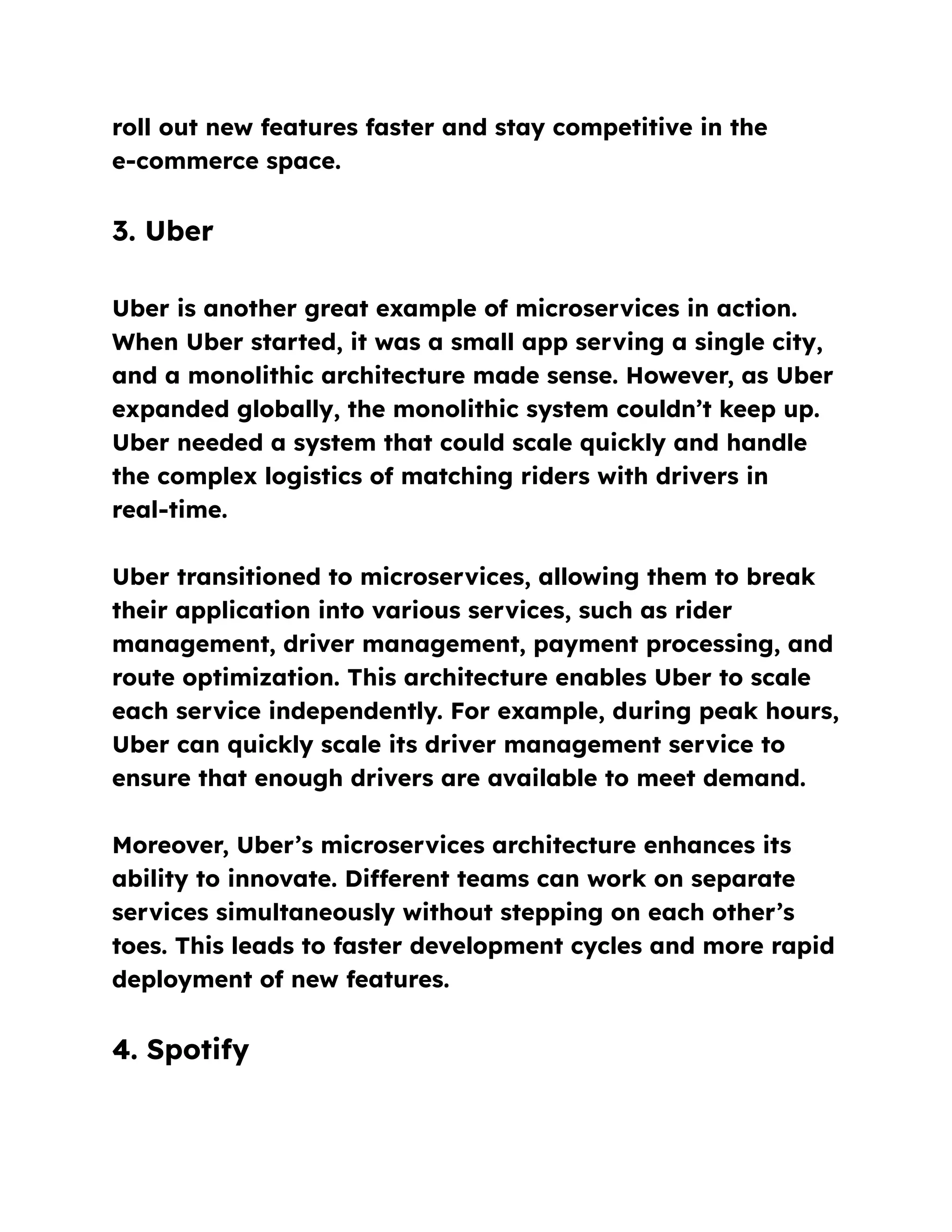 roll out new features faster and stay competitive in the
e-commerce space.
3. Uber
Uber is another great example of microservices in action.
When Uber started, it was a small app serving a single city,
and a monolithic architecture made sense. However, as Uber
expanded globally, the monolithic system couldn’t keep up.
Uber needed a system that could scale quickly and handle
the complex logistics of matching riders with drivers in
real-time.
Uber transitioned to microservices, allowing them to break
their application into various services, such as rider
management, driver management, payment processing, and
route optimization. This architecture enables Uber to scale
each service independently. For example, during peak hours,
Uber can quickly scale its driver management service to
ensure that enough drivers are available to meet demand.
Moreover, Uber’s microservices architecture enhances its
ability to innovate. Different teams can work on separate
services simultaneously without stepping on each other’s
toes. This leads to faster development cycles and more rapid
deployment of new features.
4. Spotify
 