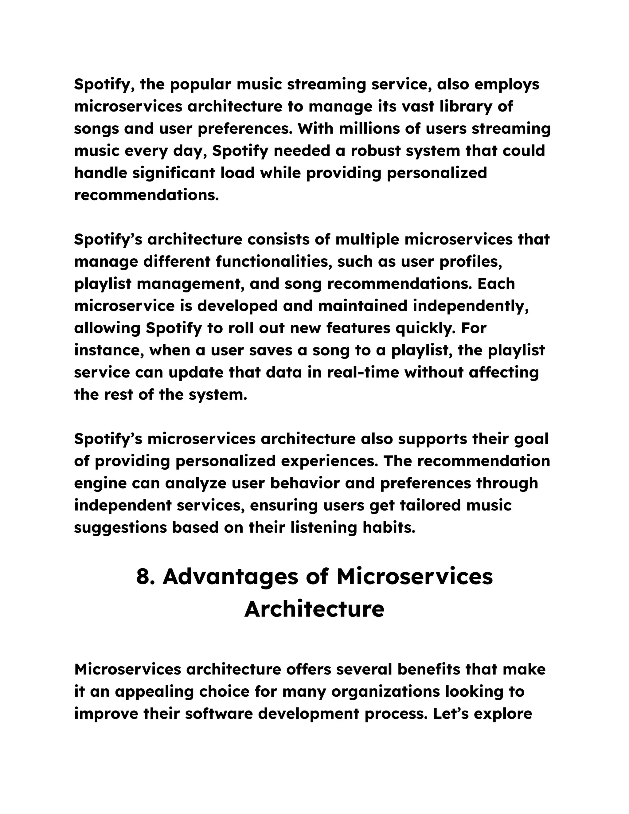 Spotify, the popular music streaming service, also employs
microservices architecture to manage its vast library of
songs and user preferences. With millions of users streaming
music every day, Spotify needed a robust system that could
handle significant load while providing personalized
recommendations.
Spotify’s architecture consists of multiple microservices that
manage different functionalities, such as user profiles,
playlist management, and song recommendations. Each
microservice is developed and maintained independently,
allowing Spotify to roll out new features quickly. For
instance, when a user saves a song to a playlist, the playlist
service can update that data in real-time without affecting
the rest of the system.
Spotify’s microservices architecture also supports their goal
of providing personalized experiences. The recommendation
engine can analyze user behavior and preferences through
independent services, ensuring users get tailored music
suggestions based on their listening habits.
8. Advantages of Microservices
Architecture
Microservices architecture offers several benefits that make
it an appealing choice for many organizations looking to
improve their software development process. Let’s explore
 