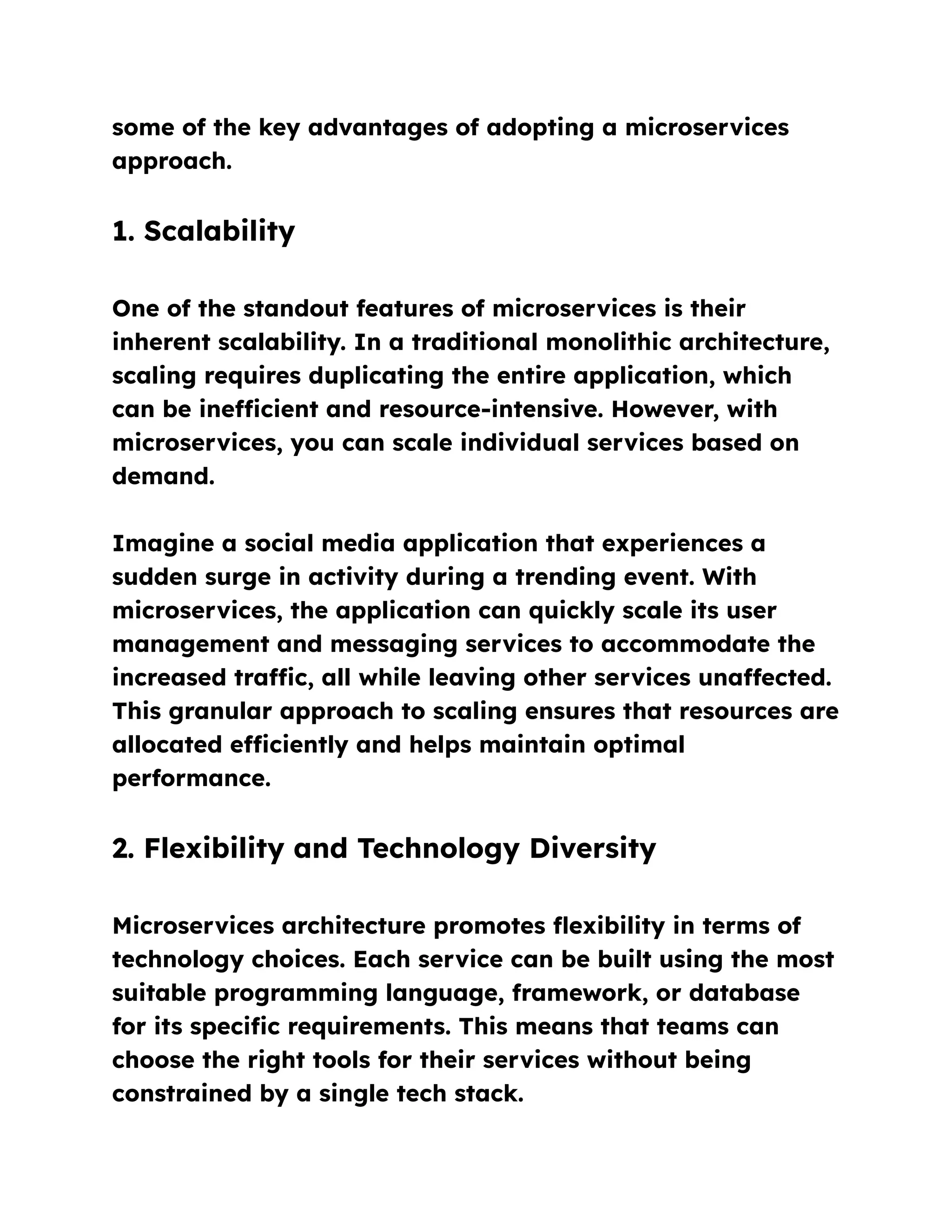 some of the key advantages of adopting a microservices
approach.
1. Scalability
One of the standout features of microservices is their
inherent scalability. In a traditional monolithic architecture,
scaling requires duplicating the entire application, which
can be inefficient and resource-intensive. However, with
microservices, you can scale individual services based on
demand.
Imagine a social media application that experiences a
sudden surge in activity during a trending event. With
microservices, the application can quickly scale its user
management and messaging services to accommodate the
increased traffic, all while leaving other services unaffected.
This granular approach to scaling ensures that resources are
allocated efficiently and helps maintain optimal
performance.
2. Flexibility and Technology Diversity
Microservices architecture promotes flexibility in terms of
technology choices. Each service can be built using the most
suitable programming language, framework, or database
for its specific requirements. This means that teams can
choose the right tools for their services without being
constrained by a single tech stack.
 