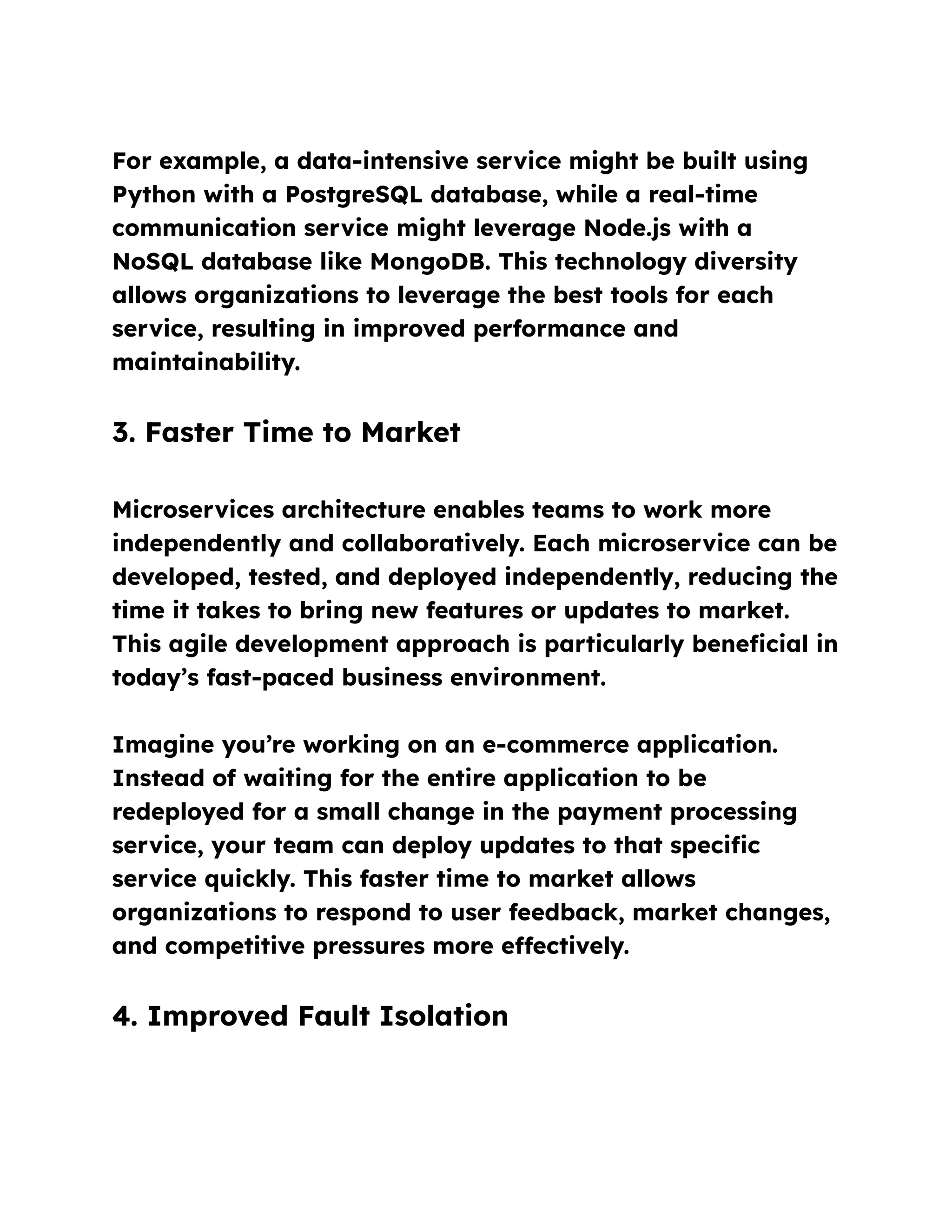 For example, a data-intensive service might be built using
Python with a PostgreSQL database, while a real-time
communication service might leverage Node.js with a
NoSQL database like MongoDB. This technology diversity
allows organizations to leverage the best tools for each
service, resulting in improved performance and
maintainability.
3. Faster Time to Market
Microservices architecture enables teams to work more
independently and collaboratively. Each microservice can be
developed, tested, and deployed independently, reducing the
time it takes to bring new features or updates to market.
This agile development approach is particularly beneficial in
today’s fast-paced business environment.
Imagine you’re working on an e-commerce application.
Instead of waiting for the entire application to be
redeployed for a small change in the payment processing
service, your team can deploy updates to that specific
service quickly. This faster time to market allows
organizations to respond to user feedback, market changes,
and competitive pressures more effectively.
4. Improved Fault Isolation
 
