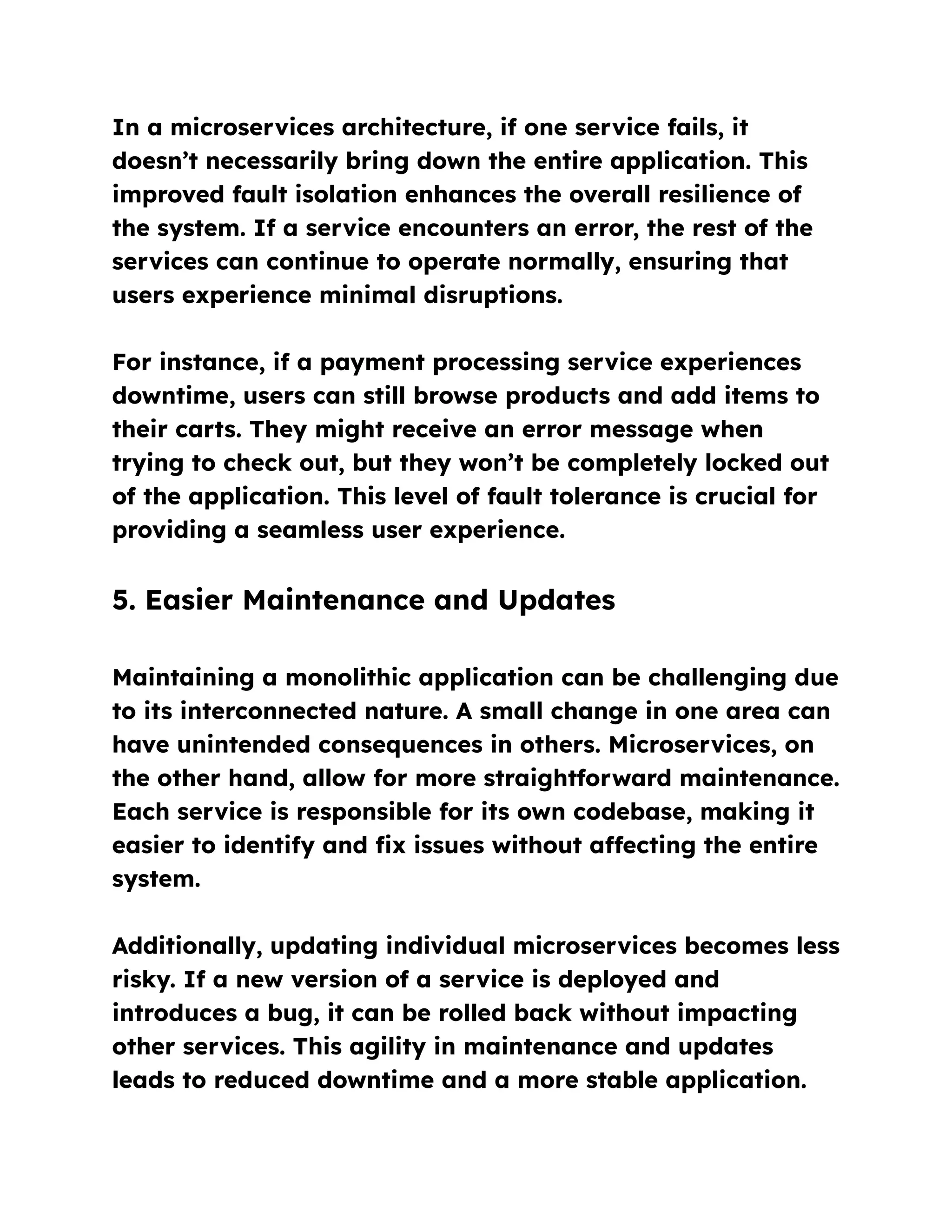In a microservices architecture, if one service fails, it
doesn’t necessarily bring down the entire application. This
improved fault isolation enhances the overall resilience of
the system. If a service encounters an error, the rest of the
services can continue to operate normally, ensuring that
users experience minimal disruptions.
For instance, if a payment processing service experiences
downtime, users can still browse products and add items to
their carts. They might receive an error message when
trying to check out, but they won’t be completely locked out
of the application. This level of fault tolerance is crucial for
providing a seamless user experience.
5. Easier Maintenance and Updates
Maintaining a monolithic application can be challenging due
to its interconnected nature. A small change in one area can
have unintended consequences in others. Microservices, on
the other hand, allow for more straightforward maintenance.
Each service is responsible for its own codebase, making it
easier to identify and fix issues without affecting the entire
system.
Additionally, updating individual microservices becomes less
risky. If a new version of a service is deployed and
introduces a bug, it can be rolled back without impacting
other services. This agility in maintenance and updates
leads to reduced downtime and a more stable application.
 