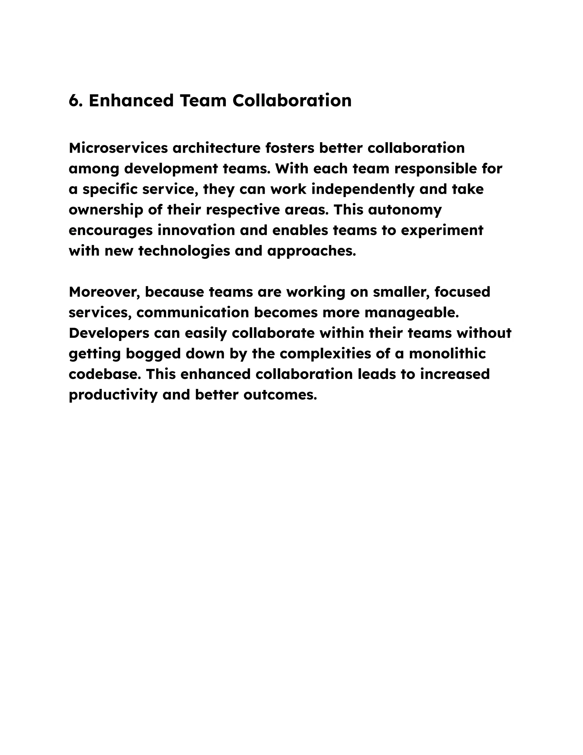 6. Enhanced Team Collaboration
Microservices architecture fosters better collaboration
among development teams. With each team responsible for
a specific service, they can work independently and take
ownership of their respective areas. This autonomy
encourages innovation and enables teams to experiment
with new technologies and approaches.
Moreover, because teams are working on smaller, focused
services, communication becomes more manageable.
Developers can easily collaborate within their teams without
getting bogged down by the complexities of a monolithic
codebase. This enhanced collaboration leads to increased
productivity and better outcomes.
 