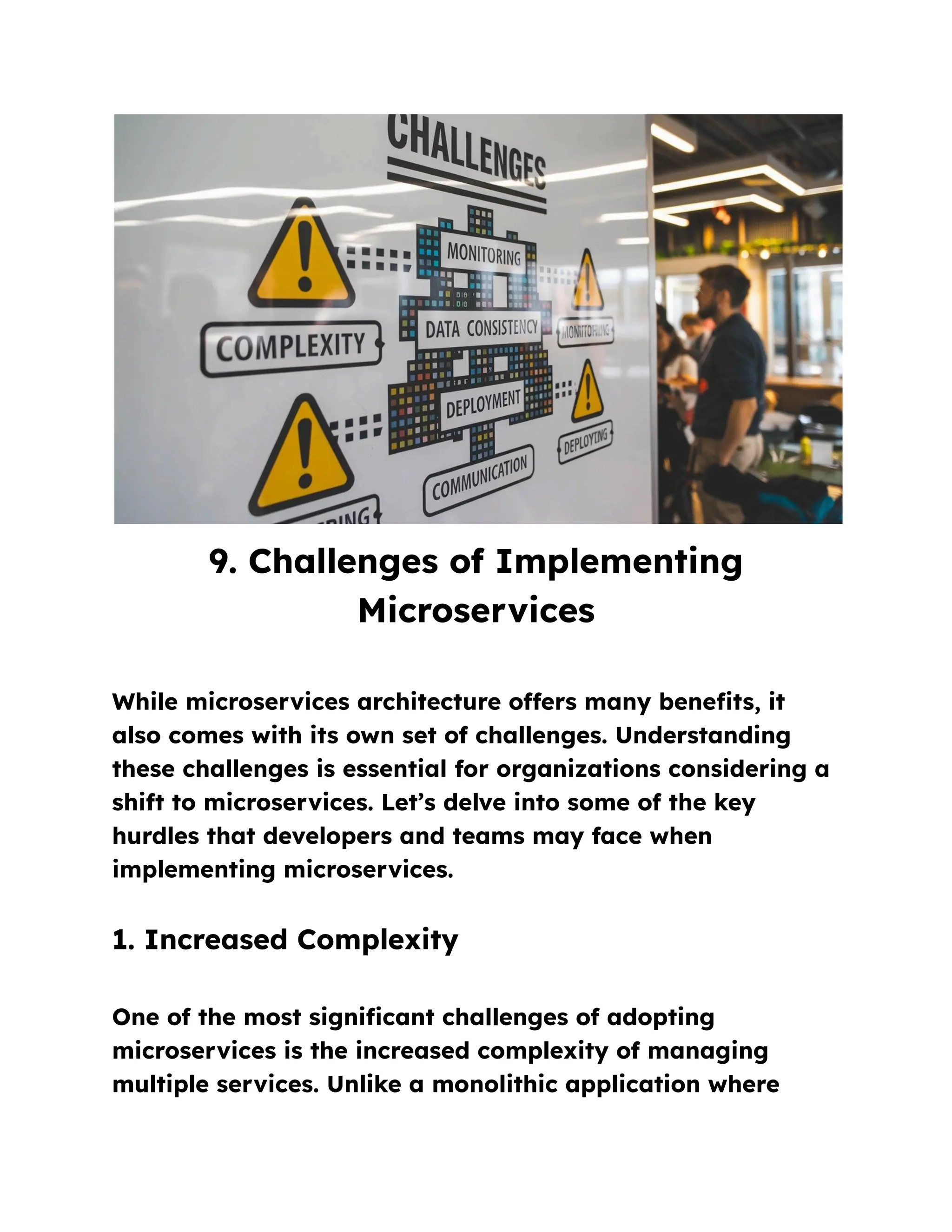 9. Challenges of Implementing
Microservices
While microservices architecture offers many benefits, it
also comes with its own set of challenges. Understanding
these challenges is essential for organizations considering a
shift to microservices. Let’s delve into some of the key
hurdles that developers and teams may face when
implementing microservices.
1. Increased Complexity
One of the most significant challenges of adopting
microservices is the increased complexity of managing
multiple services. Unlike a monolithic application where
 