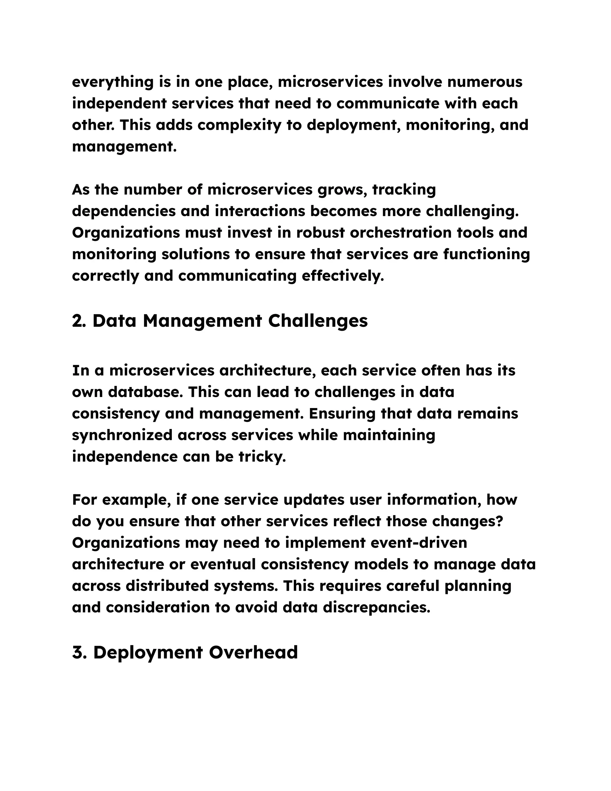 everything is in one place, microservices involve numerous
independent services that need to communicate with each
other. This adds complexity to deployment, monitoring, and
management.
As the number of microservices grows, tracking
dependencies and interactions becomes more challenging.
Organizations must invest in robust orchestration tools and
monitoring solutions to ensure that services are functioning
correctly and communicating effectively.
2. Data Management Challenges
In a microservices architecture, each service often has its
own database. This can lead to challenges in data
consistency and management. Ensuring that data remains
synchronized across services while maintaining
independence can be tricky.
For example, if one service updates user information, how
do you ensure that other services reflect those changes?
Organizations may need to implement event-driven
architecture or eventual consistency models to manage data
across distributed systems. This requires careful planning
and consideration to avoid data discrepancies.
3. Deployment Overhead
 