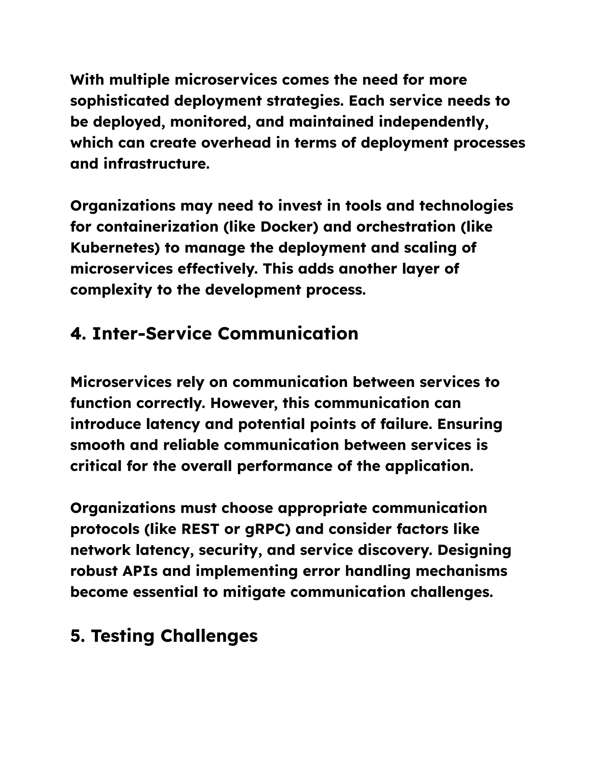 With multiple microservices comes the need for more
sophisticated deployment strategies. Each service needs to
be deployed, monitored, and maintained independently,
which can create overhead in terms of deployment processes
and infrastructure.
Organizations may need to invest in tools and technologies
for containerization (like Docker) and orchestration (like
Kubernetes) to manage the deployment and scaling of
microservices effectively. This adds another layer of
complexity to the development process.
4. Inter-Service Communication
Microservices rely on communication between services to
function correctly. However, this communication can
introduce latency and potential points of failure. Ensuring
smooth and reliable communication between services is
critical for the overall performance of the application.
Organizations must choose appropriate communication
protocols (like REST or gRPC) and consider factors like
network latency, security, and service discovery. Designing
robust APIs and implementing error handling mechanisms
become essential to mitigate communication challenges.
5. Testing Challenges
 