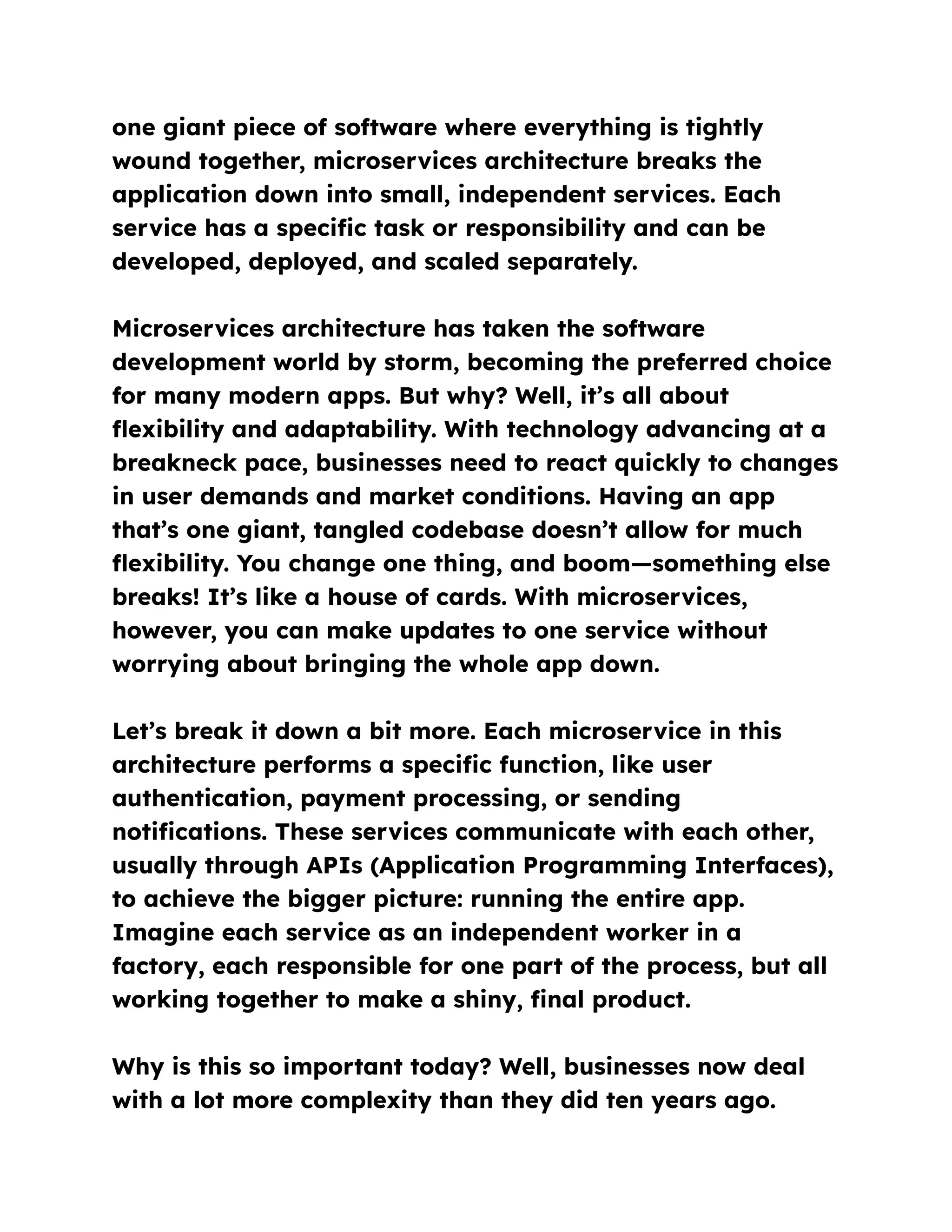 one giant piece of software where everything is tightly
wound together, microservices architecture breaks the
application down into small, independent services. Each
service has a specific task or responsibility and can be
developed, deployed, and scaled separately.
Microservices architecture has taken the software
development world by storm, becoming the preferred choice
for many modern apps. But why? Well, it’s all about
flexibility and adaptability. With technology advancing at a
breakneck pace, businesses need to react quickly to changes
in user demands and market conditions. Having an app
that’s one giant, tangled codebase doesn’t allow for much
flexibility. You change one thing, and boom—something else
breaks! It’s like a house of cards. With microservices,
however, you can make updates to one service without
worrying about bringing the whole app down.
Let’s break it down a bit more. Each microservice in this
architecture performs a specific function, like user
authentication, payment processing, or sending
notifications. These services communicate with each other,
usually through APIs (Application Programming Interfaces),
to achieve the bigger picture: running the entire app.
Imagine each service as an independent worker in a
factory, each responsible for one part of the process, but all
working together to make a shiny, final product.
Why is this so important today? Well, businesses now deal
with a lot more complexity than they did ten years ago.
 