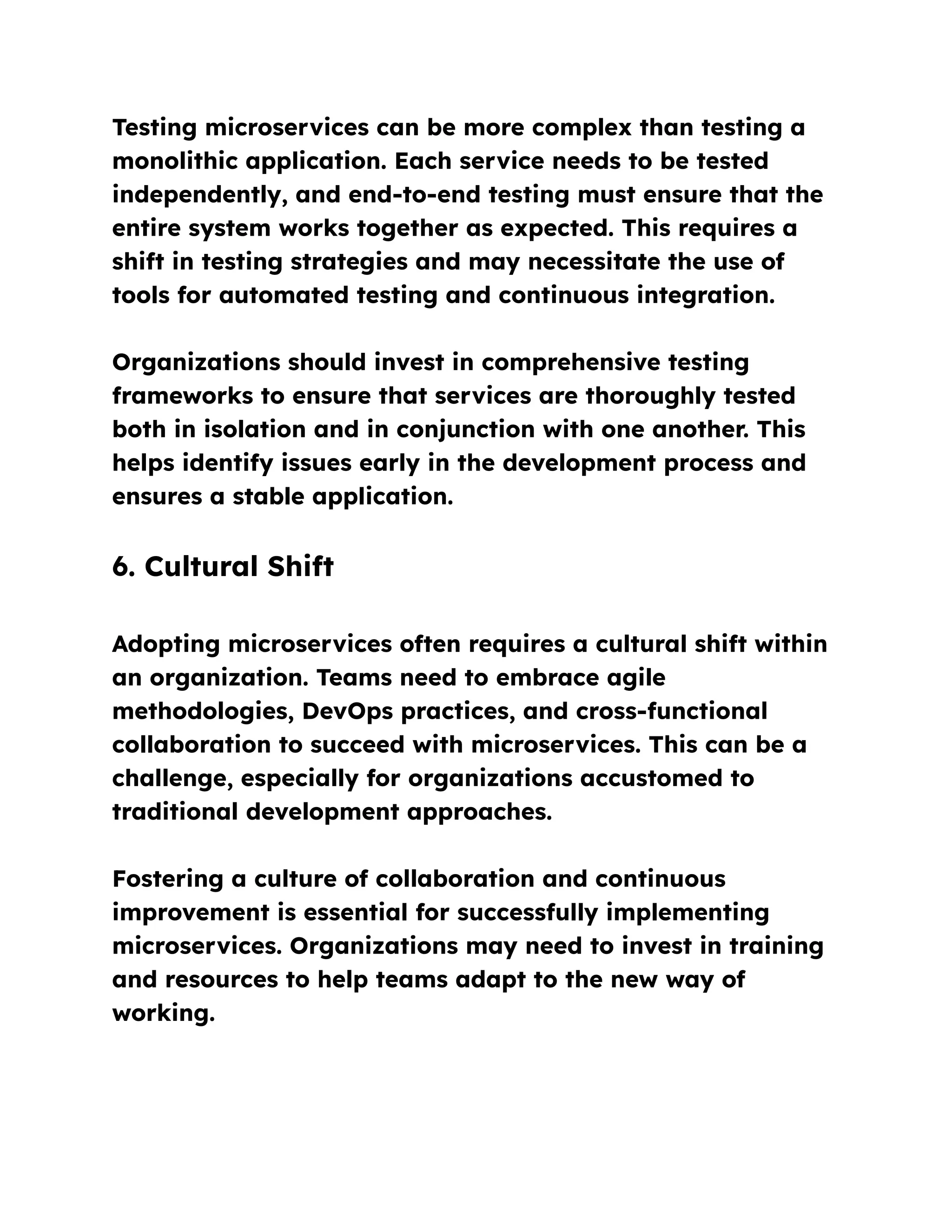 Testing microservices can be more complex than testing a
monolithic application. Each service needs to be tested
independently, and end-to-end testing must ensure that the
entire system works together as expected. This requires a
shift in testing strategies and may necessitate the use of
tools for automated testing and continuous integration.
Organizations should invest in comprehensive testing
frameworks to ensure that services are thoroughly tested
both in isolation and in conjunction with one another. This
helps identify issues early in the development process and
ensures a stable application.
6. Cultural Shift
Adopting microservices often requires a cultural shift within
an organization. Teams need to embrace agile
methodologies, DevOps practices, and cross-functional
collaboration to succeed with microservices. This can be a
challenge, especially for organizations accustomed to
traditional development approaches.
Fostering a culture of collaboration and continuous
improvement is essential for successfully implementing
microservices. Organizations may need to invest in training
and resources to help teams adapt to the new way of
working.
 