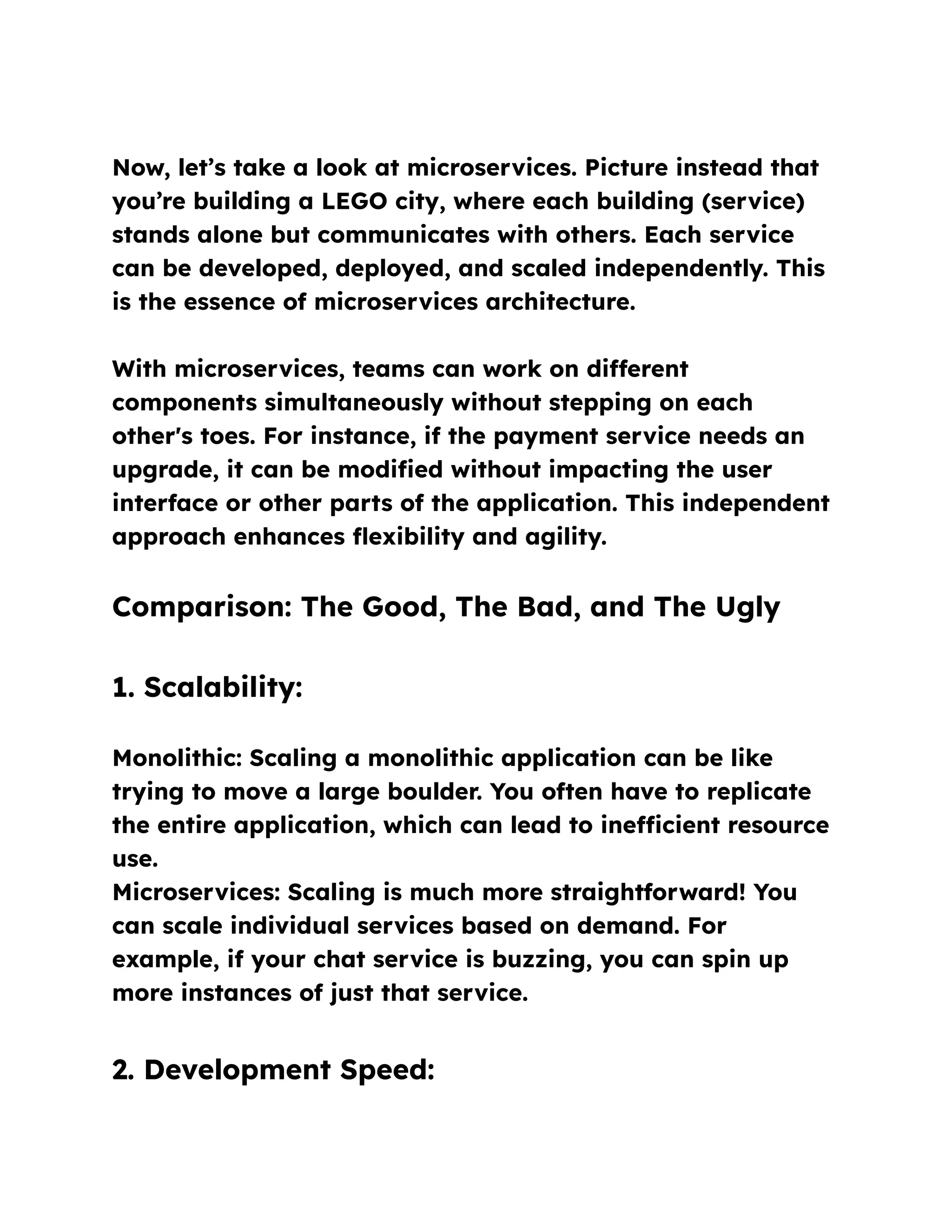 Now, let’s take a look at microservices. Picture instead that
you’re building a LEGO city, where each building (service)
stands alone but communicates with others. Each service
can be developed, deployed, and scaled independently. This
is the essence of microservices architecture.
With microservices, teams can work on different
components simultaneously without stepping on each
other's toes. For instance, if the payment service needs an
upgrade, it can be modified without impacting the user
interface or other parts of the application. This independent
approach enhances flexibility and agility.
Comparison: The Good, The Bad, and The Ugly
1. Scalability:
Monolithic: Scaling a monolithic application can be like
trying to move a large boulder. You often have to replicate
the entire application, which can lead to inefficient resource
use.
Microservices: Scaling is much more straightforward! You
can scale individual services based on demand. For
example, if your chat service is buzzing, you can spin up
more instances of just that service.
2. Development Speed:
 