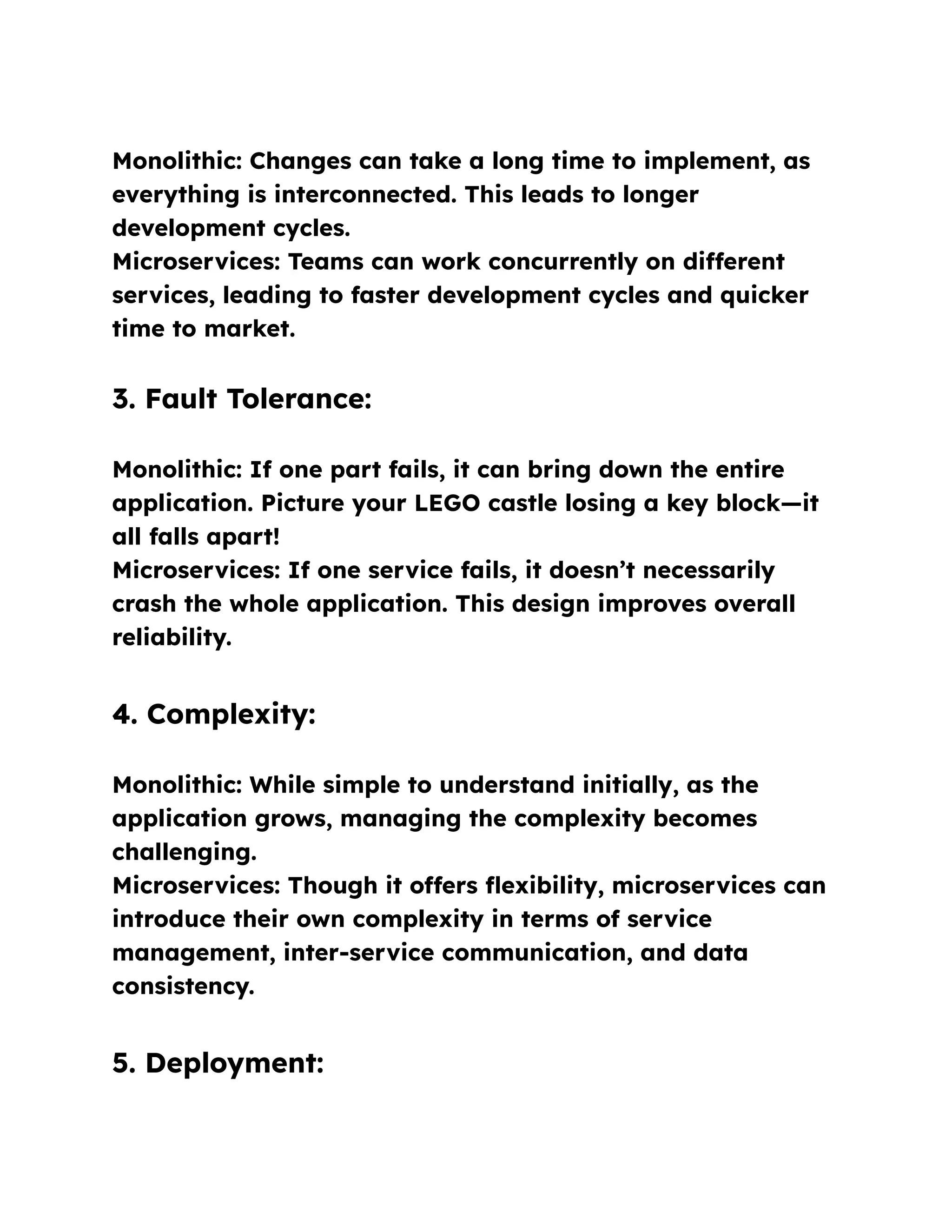 Monolithic: Changes can take a long time to implement, as
everything is interconnected. This leads to longer
development cycles.
Microservices: Teams can work concurrently on different
services, leading to faster development cycles and quicker
time to market.
3. Fault Tolerance:
Monolithic: If one part fails, it can bring down the entire
application. Picture your LEGO castle losing a key block—it
all falls apart!
Microservices: If one service fails, it doesn’t necessarily
crash the whole application. This design improves overall
reliability.
4. Complexity:
Monolithic: While simple to understand initially, as the
application grows, managing the complexity becomes
challenging.
Microservices: Though it offers flexibility, microservices can
introduce their own complexity in terms of service
management, inter-service communication, and data
consistency.
5. Deployment:
 