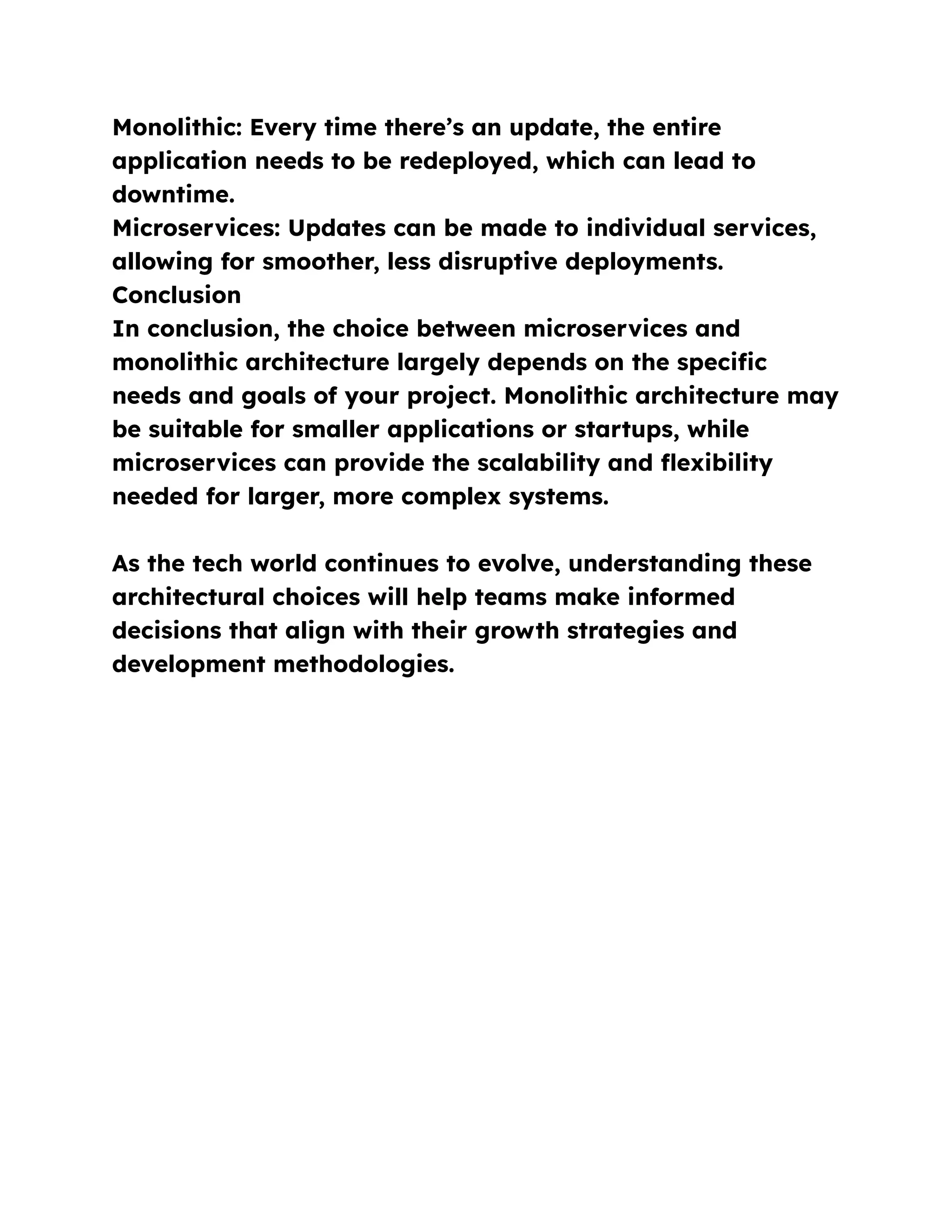 Monolithic: Every time there’s an update, the entire
application needs to be redeployed, which can lead to
downtime.
Microservices: Updates can be made to individual services,
allowing for smoother, less disruptive deployments.
Conclusion
In conclusion, the choice between microservices and
monolithic architecture largely depends on the specific
needs and goals of your project. Monolithic architecture may
be suitable for smaller applications or startups, while
microservices can provide the scalability and flexibility
needed for larger, more complex systems.
As the tech world continues to evolve, understanding these
architectural choices will help teams make informed
decisions that align with their growth strategies and
development methodologies.
 