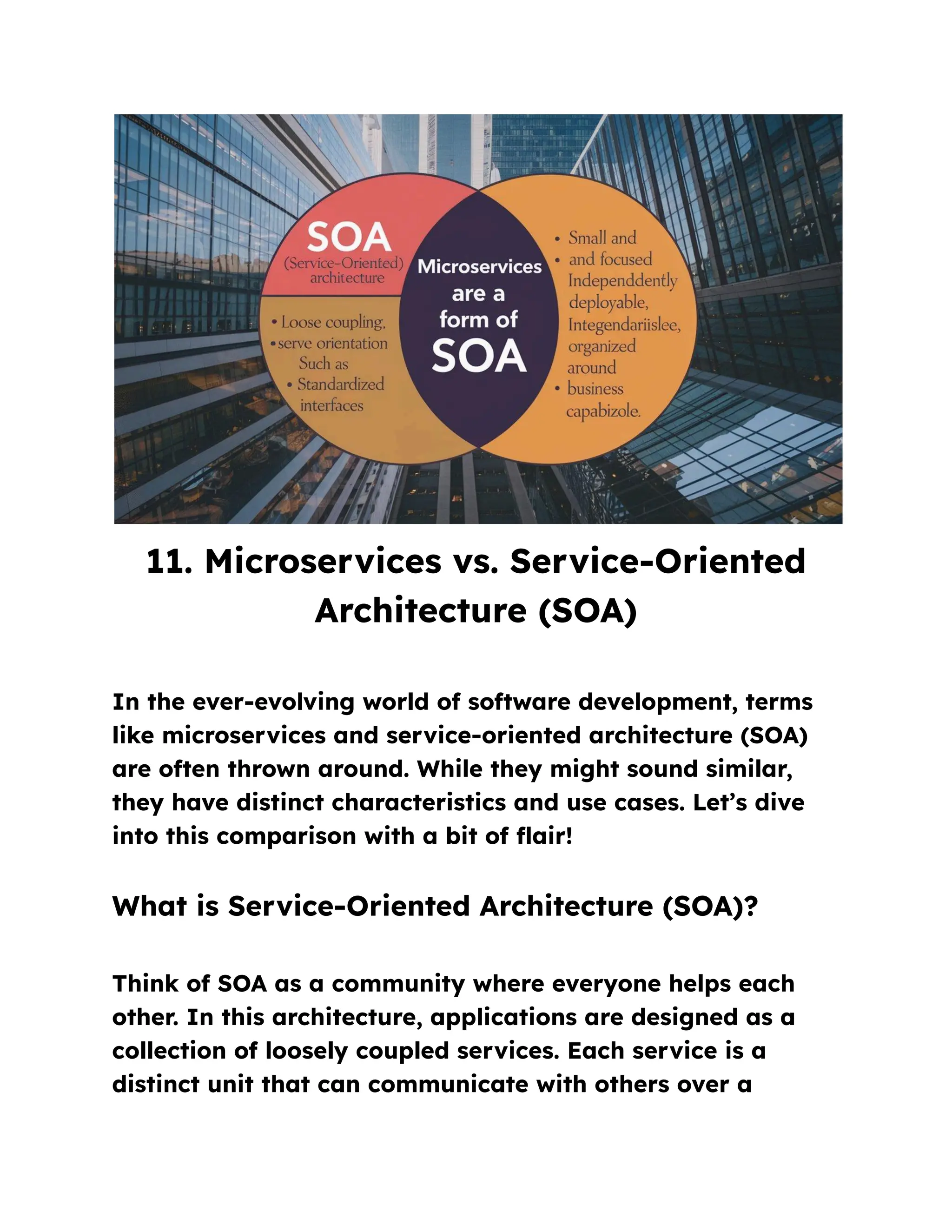 11. Microservices vs. Service-Oriented
Architecture (SOA)
In the ever-evolving world of software development, terms
like microservices and service-oriented architecture (SOA)
are often thrown around. While they might sound similar,
they have distinct characteristics and use cases. Let’s dive
into this comparison with a bit of flair!
What is Service-Oriented Architecture (SOA)?
Think of SOA as a community where everyone helps each
other. In this architecture, applications are designed as a
collection of loosely coupled services. Each service is a
distinct unit that can communicate with others over a
 