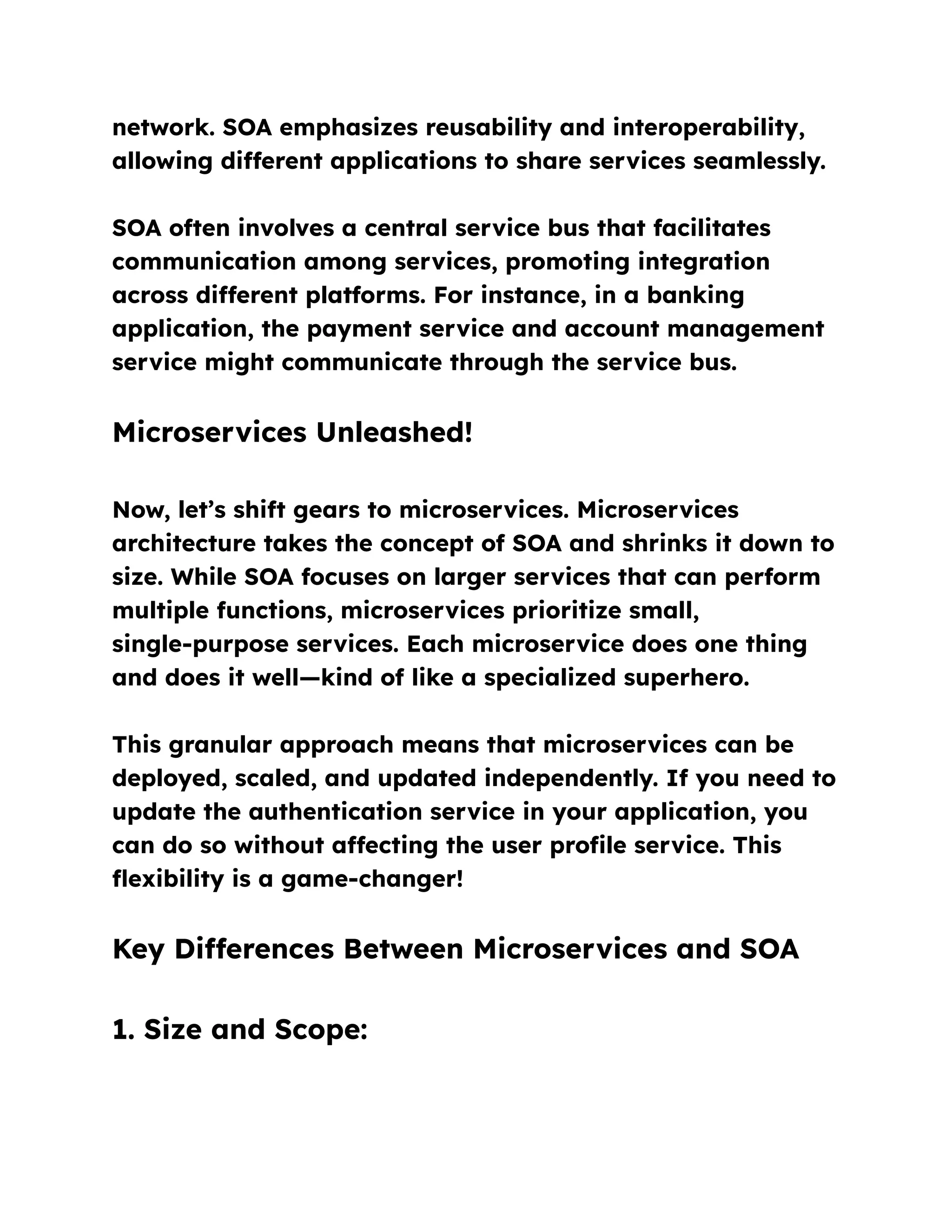 network. SOA emphasizes reusability and interoperability,
allowing different applications to share services seamlessly.
SOA often involves a central service bus that facilitates
communication among services, promoting integration
across different platforms. For instance, in a banking
application, the payment service and account management
service might communicate through the service bus.
Microservices Unleashed!
Now, let’s shift gears to microservices. Microservices
architecture takes the concept of SOA and shrinks it down to
size. While SOA focuses on larger services that can perform
multiple functions, microservices prioritize small,
single-purpose services. Each microservice does one thing
and does it well—kind of like a specialized superhero.
This granular approach means that microservices can be
deployed, scaled, and updated independently. If you need to
update the authentication service in your application, you
can do so without affecting the user profile service. This
flexibility is a game-changer!
Key Differences Between Microservices and SOA
1. Size and Scope:
 