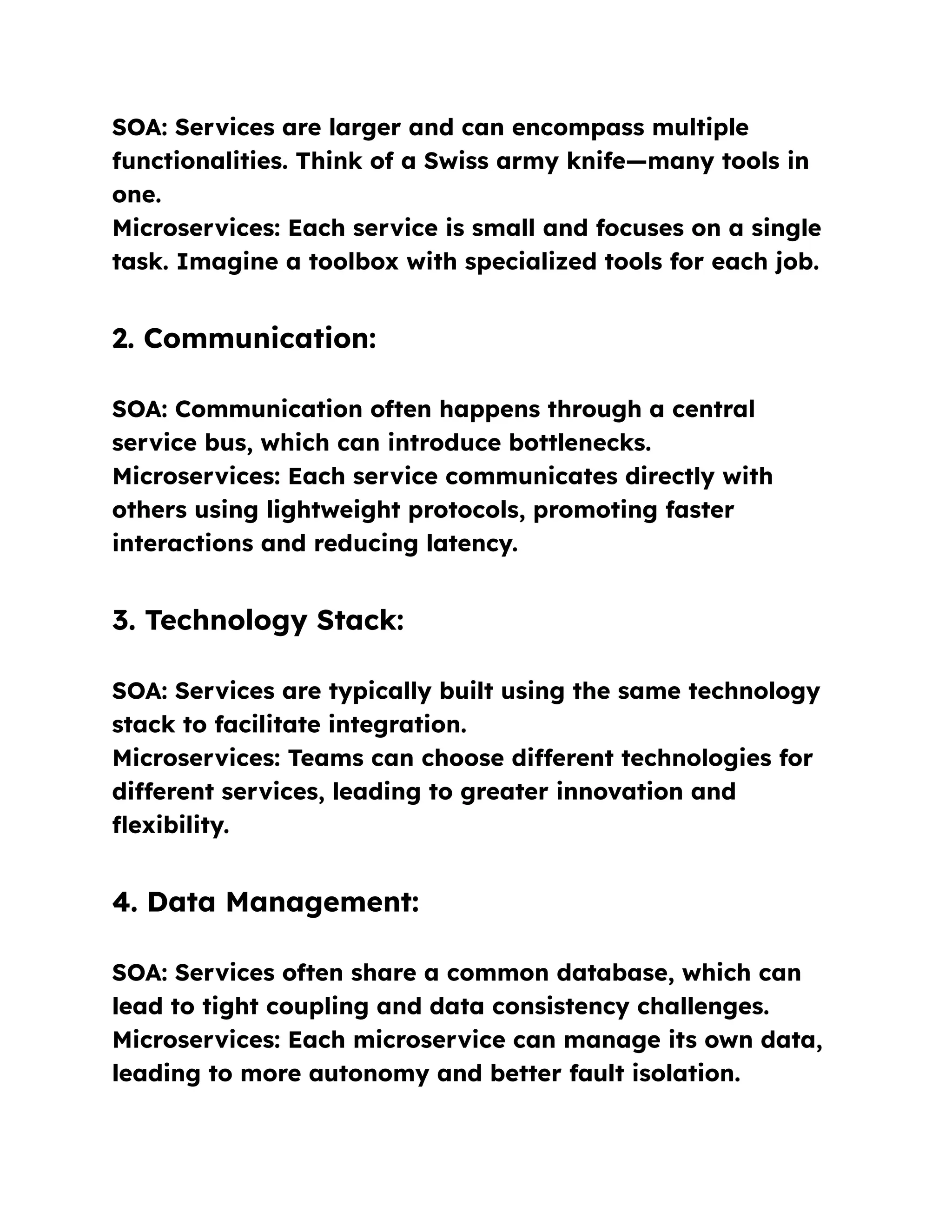 SOA: Services are larger and can encompass multiple
functionalities. Think of a Swiss army knife—many tools in
one.
Microservices: Each service is small and focuses on a single
task. Imagine a toolbox with specialized tools for each job.
2. Communication:
SOA: Communication often happens through a central
service bus, which can introduce bottlenecks.
Microservices: Each service communicates directly with
others using lightweight protocols, promoting faster
interactions and reducing latency.
3. Technology Stack:
SOA: Services are typically built using the same technology
stack to facilitate integration.
Microservices: Teams can choose different technologies for
different services, leading to greater innovation and
flexibility.
4. Data Management:
SOA: Services often share a common database, which can
lead to tight coupling and data consistency challenges.
Microservices: Each microservice can manage its own data,
leading to more autonomy and better fault isolation.
 