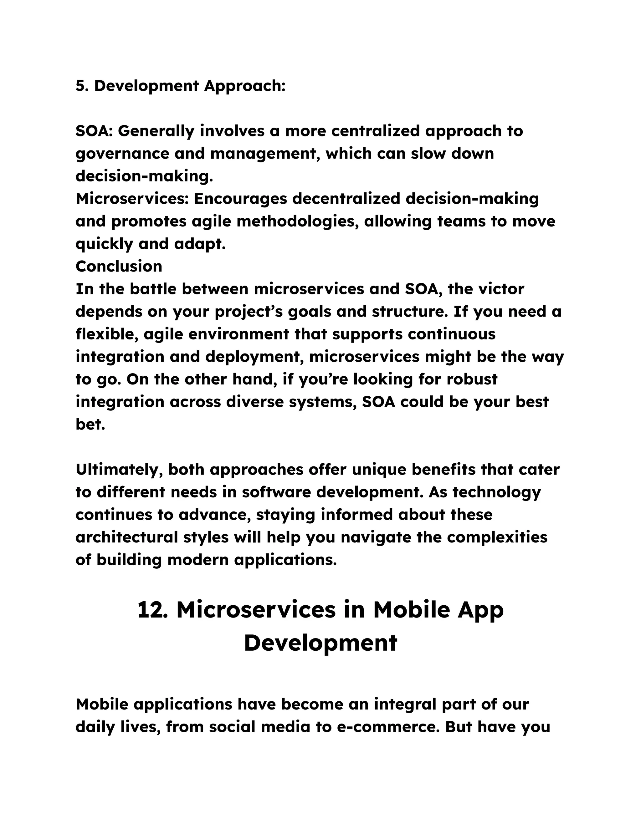 5. Development Approach:
SOA: Generally involves a more centralized approach to
governance and management, which can slow down
decision-making.
Microservices: Encourages decentralized decision-making
and promotes agile methodologies, allowing teams to move
quickly and adapt.
Conclusion
In the battle between microservices and SOA, the victor
depends on your project’s goals and structure. If you need a
flexible, agile environment that supports continuous
integration and deployment, microservices might be the way
to go. On the other hand, if you’re looking for robust
integration across diverse systems, SOA could be your best
bet.
Ultimately, both approaches offer unique benefits that cater
to different needs in software development. As technology
continues to advance, staying informed about these
architectural styles will help you navigate the complexities
of building modern applications.
12. Microservices in Mobile App
Development
Mobile applications have become an integral part of our
daily lives, from social media to e-commerce. But have you
 