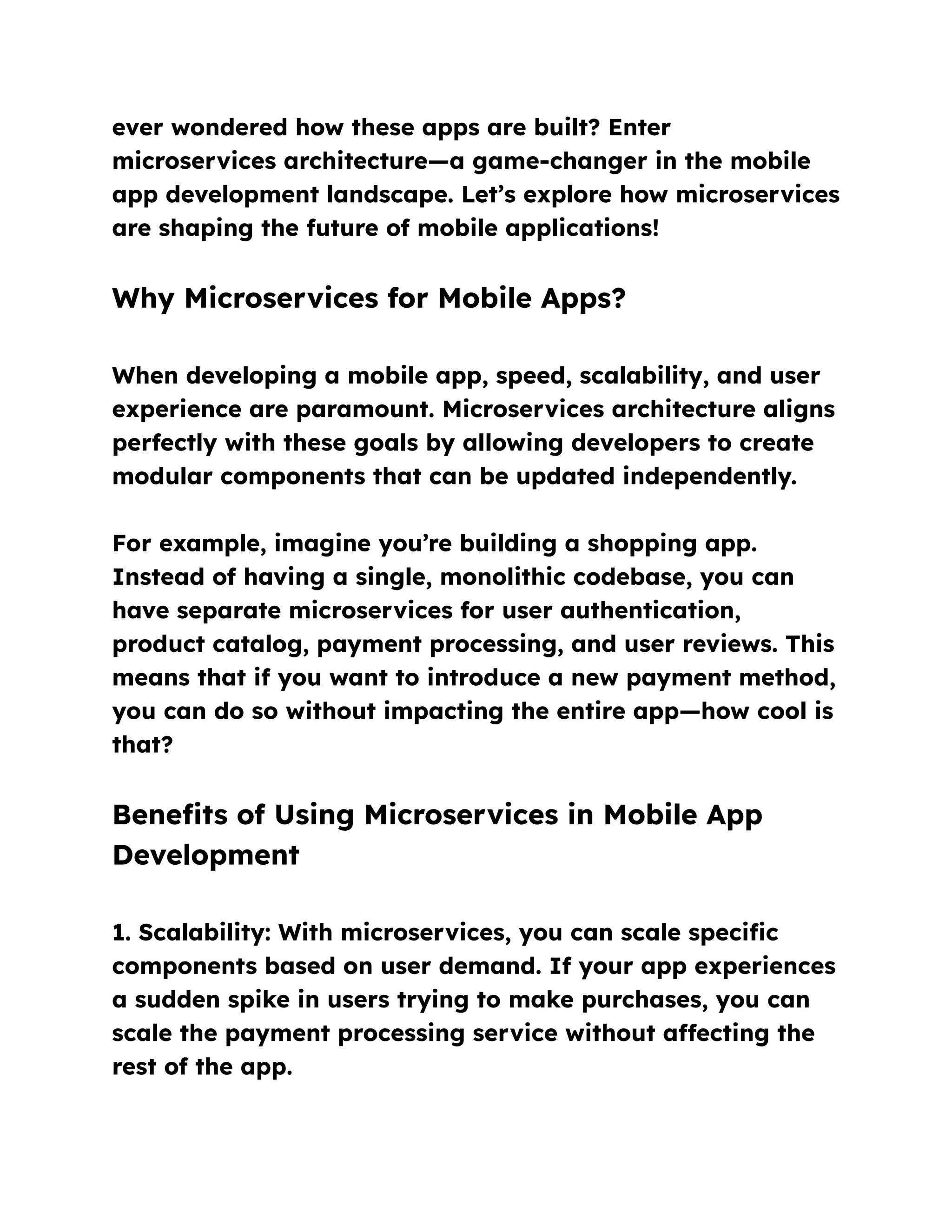 ever wondered how these apps are built? Enter
microservices architecture—a game-changer in the mobile
app development landscape. Let’s explore how microservices
are shaping the future of mobile applications!
Why Microservices for Mobile Apps?
When developing a mobile app, speed, scalability, and user
experience are paramount. Microservices architecture aligns
perfectly with these goals by allowing developers to create
modular components that can be updated independently.
For example, imagine you’re building a shopping app.
Instead of having a single, monolithic codebase, you can
have separate microservices for user authentication,
product catalog, payment processing, and user reviews. This
means that if you want to introduce a new payment method,
you can do so without impacting the entire app—how cool is
that?
Benefits of Using Microservices in Mobile App
Development
1. Scalability: With microservices, you can scale specific
components based on user demand. If your app experiences
a sudden spike in users trying to make purchases, you can
scale the payment processing service without affecting the
rest of the app.
 