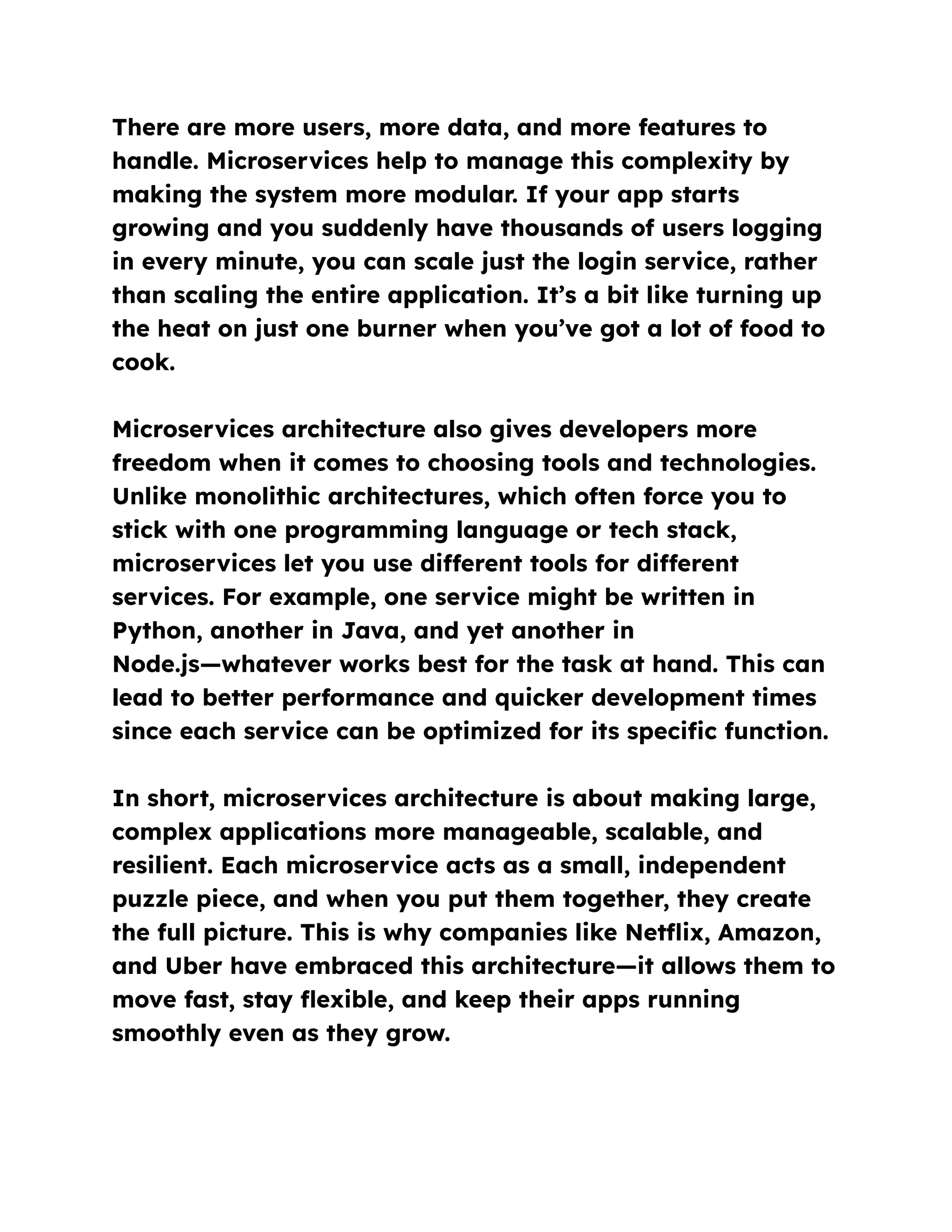 There are more users, more data, and more features to
handle. Microservices help to manage this complexity by
making the system more modular. If your app starts
growing and you suddenly have thousands of users logging
in every minute, you can scale just the login service, rather
than scaling the entire application. It’s a bit like turning up
the heat on just one burner when you’ve got a lot of food to
cook.
Microservices architecture also gives developers more
freedom when it comes to choosing tools and technologies.
Unlike monolithic architectures, which often force you to
stick with one programming language or tech stack,
microservices let you use different tools for different
services. For example, one service might be written in
Python, another in Java, and yet another in
Node.js—whatever works best for the task at hand. This can
lead to better performance and quicker development times
since each service can be optimized for its specific function.
In short, microservices architecture is about making large,
complex applications more manageable, scalable, and
resilient. Each microservice acts as a small, independent
puzzle piece, and when you put them together, they create
the full picture. This is why companies like Netflix, Amazon,
and Uber have embraced this architecture—it allows them to
move fast, stay flexible, and keep their apps running
smoothly even as they grow.
 