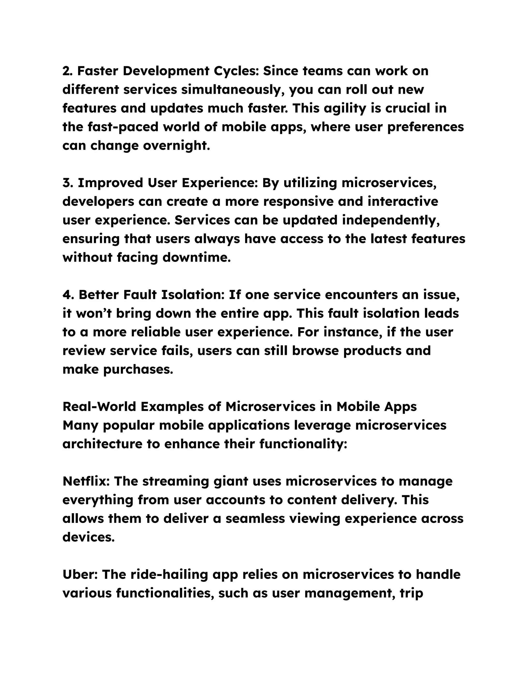 2. Faster Development Cycles: Since teams can work on
different services simultaneously, you can roll out new
features and updates much faster. This agility is crucial in
the fast-paced world of mobile apps, where user preferences
can change overnight.
3. Improved User Experience: By utilizing microservices,
developers can create a more responsive and interactive
user experience. Services can be updated independently,
ensuring that users always have access to the latest features
without facing downtime.
4. Better Fault Isolation: If one service encounters an issue,
it won’t bring down the entire app. This fault isolation leads
to a more reliable user experience. For instance, if the user
review service fails, users can still browse products and
make purchases.
Real-World Examples of Microservices in Mobile Apps
Many popular mobile applications leverage microservices
architecture to enhance their functionality:
Netflix: The streaming giant uses microservices to manage
everything from user accounts to content delivery. This
allows them to deliver a seamless viewing experience across
devices.
Uber: The ride-hailing app relies on microservices to handle
various functionalities, such as user management, trip
 