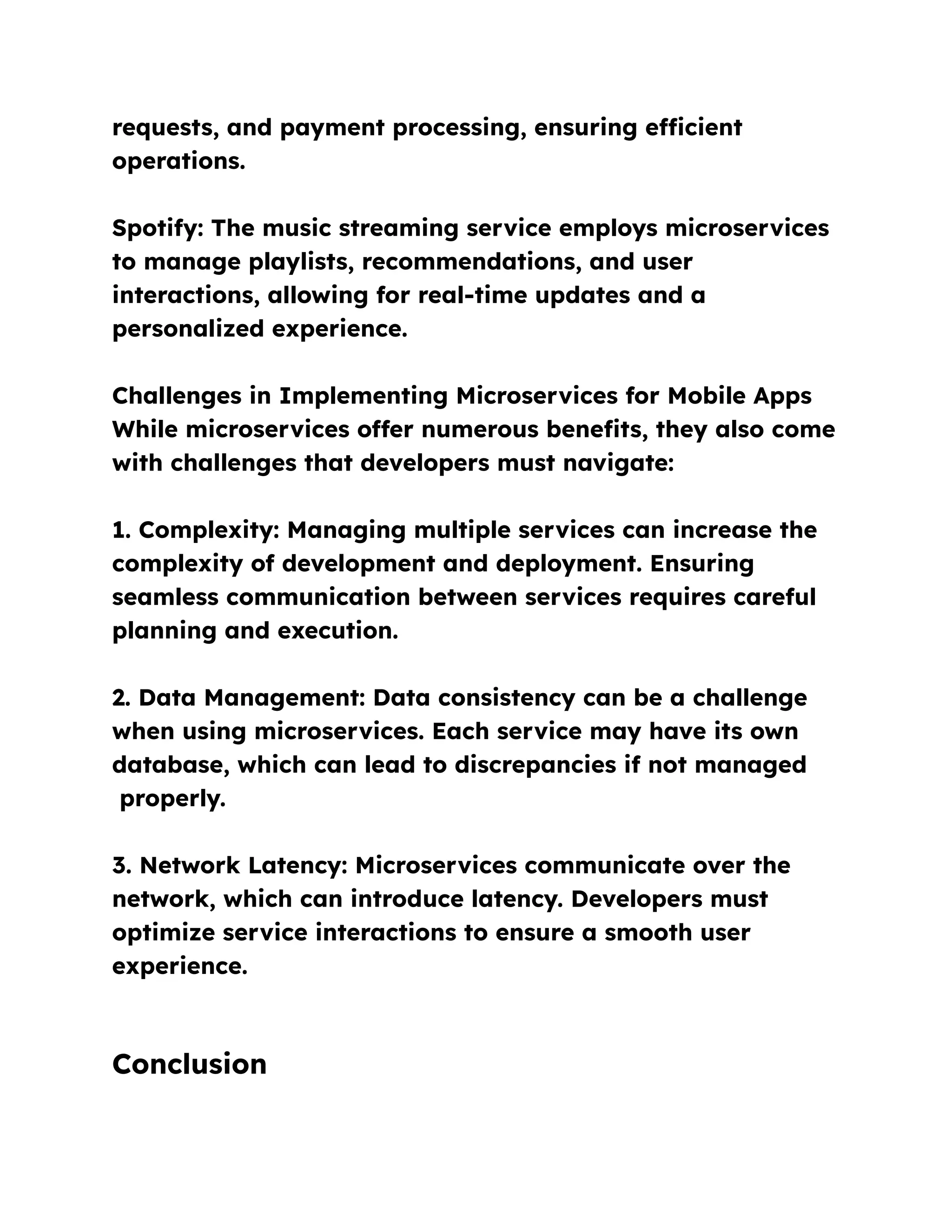 requests, and payment processing, ensuring efficient
operations.
Spotify: The music streaming service employs microservices
to manage playlists, recommendations, and user
interactions, allowing for real-time updates and a
personalized experience.
Challenges in Implementing Microservices for Mobile Apps
While microservices offer numerous benefits, they also come
with challenges that developers must navigate:
1. Complexity: Managing multiple services can increase the
complexity of development and deployment. Ensuring
seamless communication between services requires careful
planning and execution.
2. Data Management: Data consistency can be a challenge
when using microservices. Each service may have its own
database, which can lead to discrepancies if not managed
properly.
3. Network Latency: Microservices communicate over the
network, which can introduce latency. Developers must
optimize service interactions to ensure a smooth user
experience.
Conclusion
 