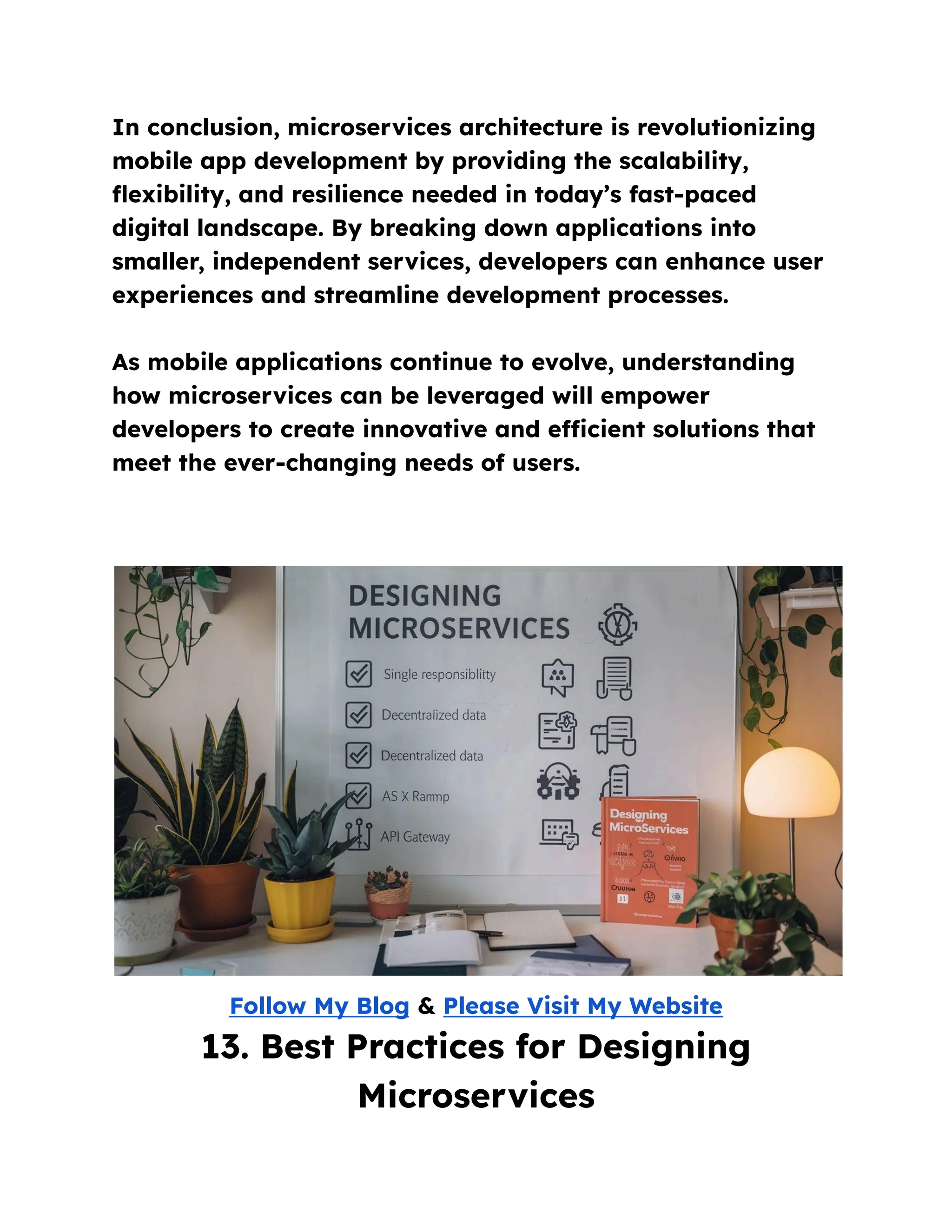 In conclusion, microservices architecture is revolutionizing
mobile app development by providing the scalability,
flexibility, and resilience needed in today’s fast-paced
digital landscape. By breaking down applications into
smaller, independent services, developers can enhance user
experiences and streamline development processes.
As mobile applications continue to evolve, understanding
how microservices can be leveraged will empower
developers to create innovative and efficient solutions that
meet the ever-changing needs of users.
Follow My Blog & Please Visit My Website
13. Best Practices for Designing
Microservices
 