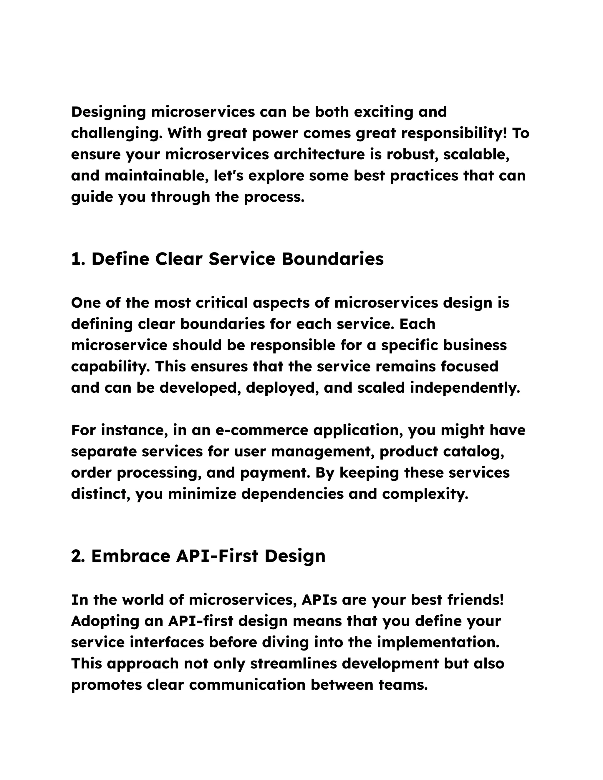Designing microservices can be both exciting and
challenging. With great power comes great responsibility! To
ensure your microservices architecture is robust, scalable,
and maintainable, let's explore some best practices that can
guide you through the process.
1. Define Clear Service Boundaries
One of the most critical aspects of microservices design is
defining clear boundaries for each service. Each
microservice should be responsible for a specific business
capability. This ensures that the service remains focused
and can be developed, deployed, and scaled independently.
For instance, in an e-commerce application, you might have
separate services for user management, product catalog,
order processing, and payment. By keeping these services
distinct, you minimize dependencies and complexity.
2. Embrace API-First Design
In the world of microservices, APIs are your best friends!
Adopting an API-first design means that you define your
service interfaces before diving into the implementation.
This approach not only streamlines development but also
promotes clear communication between teams.
 