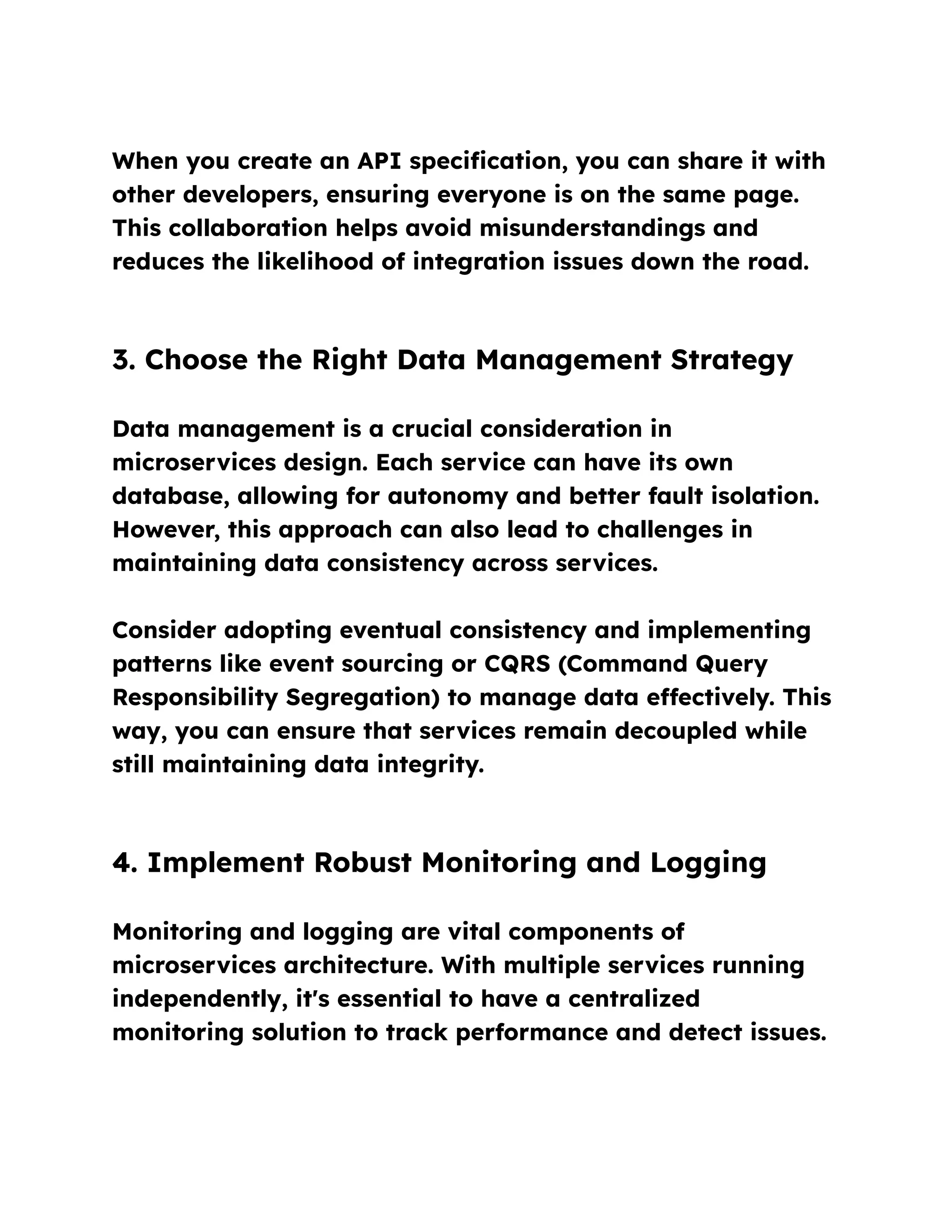 When you create an API specification, you can share it with
other developers, ensuring everyone is on the same page.
This collaboration helps avoid misunderstandings and
reduces the likelihood of integration issues down the road.
3. Choose the Right Data Management Strategy
Data management is a crucial consideration in
microservices design. Each service can have its own
database, allowing for autonomy and better fault isolation.
However, this approach can also lead to challenges in
maintaining data consistency across services.
Consider adopting eventual consistency and implementing
patterns like event sourcing or CQRS (Command Query
Responsibility Segregation) to manage data effectively. This
way, you can ensure that services remain decoupled while
still maintaining data integrity.
4. Implement Robust Monitoring and Logging
Monitoring and logging are vital components of
microservices architecture. With multiple services running
independently, it's essential to have a centralized
monitoring solution to track performance and detect issues.
 