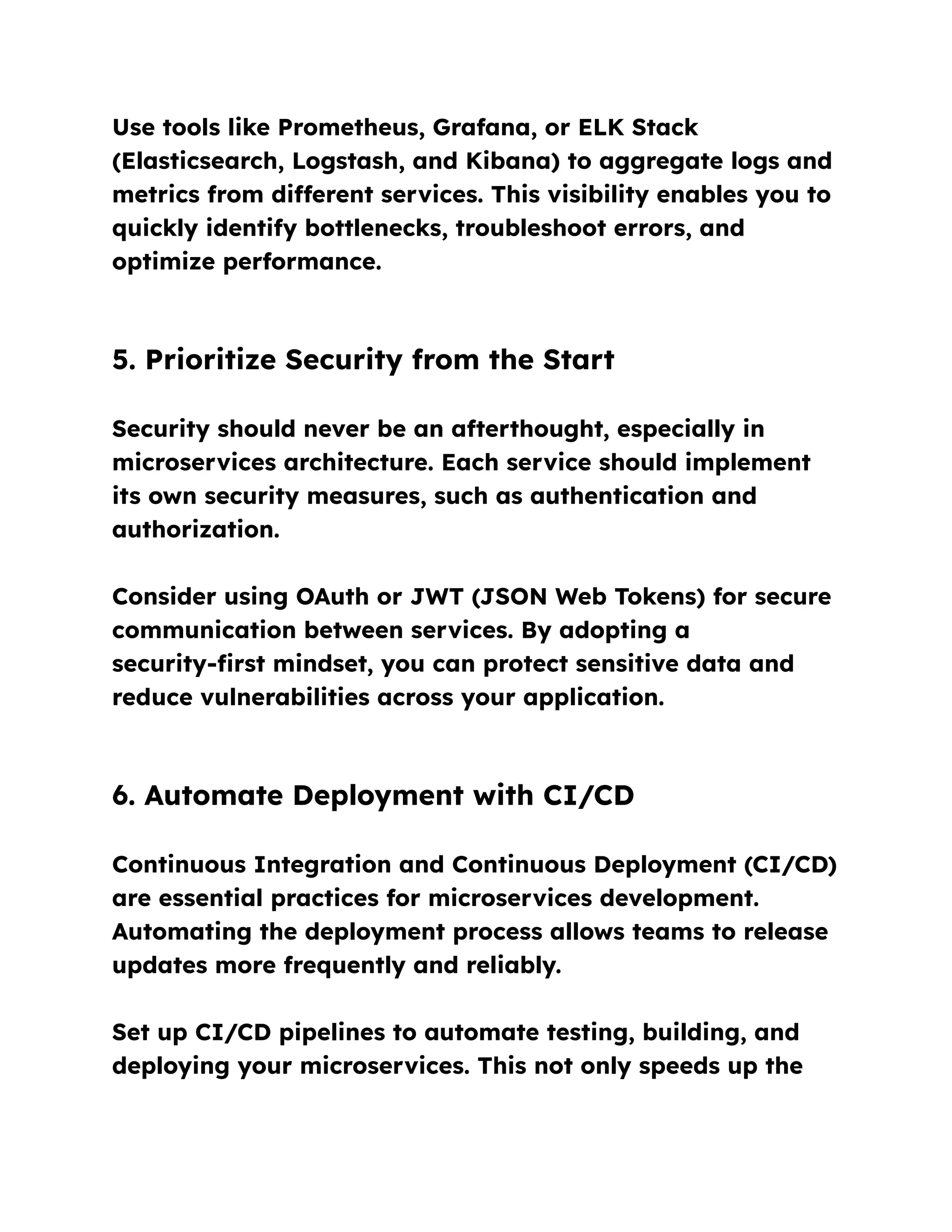 Use tools like Prometheus, Grafana, or ELK Stack
(Elasticsearch, Logstash, and Kibana) to aggregate logs and
metrics from different services. This visibility enables you to
quickly identify bottlenecks, troubleshoot errors, and
optimize performance.
5. Prioritize Security from the Start
Security should never be an afterthought, especially in
microservices architecture. Each service should implement
its own security measures, such as authentication and
authorization.
Consider using OAuth or JWT (JSON Web Tokens) for secure
communication between services. By adopting a
security-first mindset, you can protect sensitive data and
reduce vulnerabilities across your application.
6. Automate Deployment with CI/CD
Continuous Integration and Continuous Deployment (CI/CD)
are essential practices for microservices development.
Automating the deployment process allows teams to release
updates more frequently and reliably.
Set up CI/CD pipelines to automate testing, building, and
deploying your microservices. This not only speeds up the
 