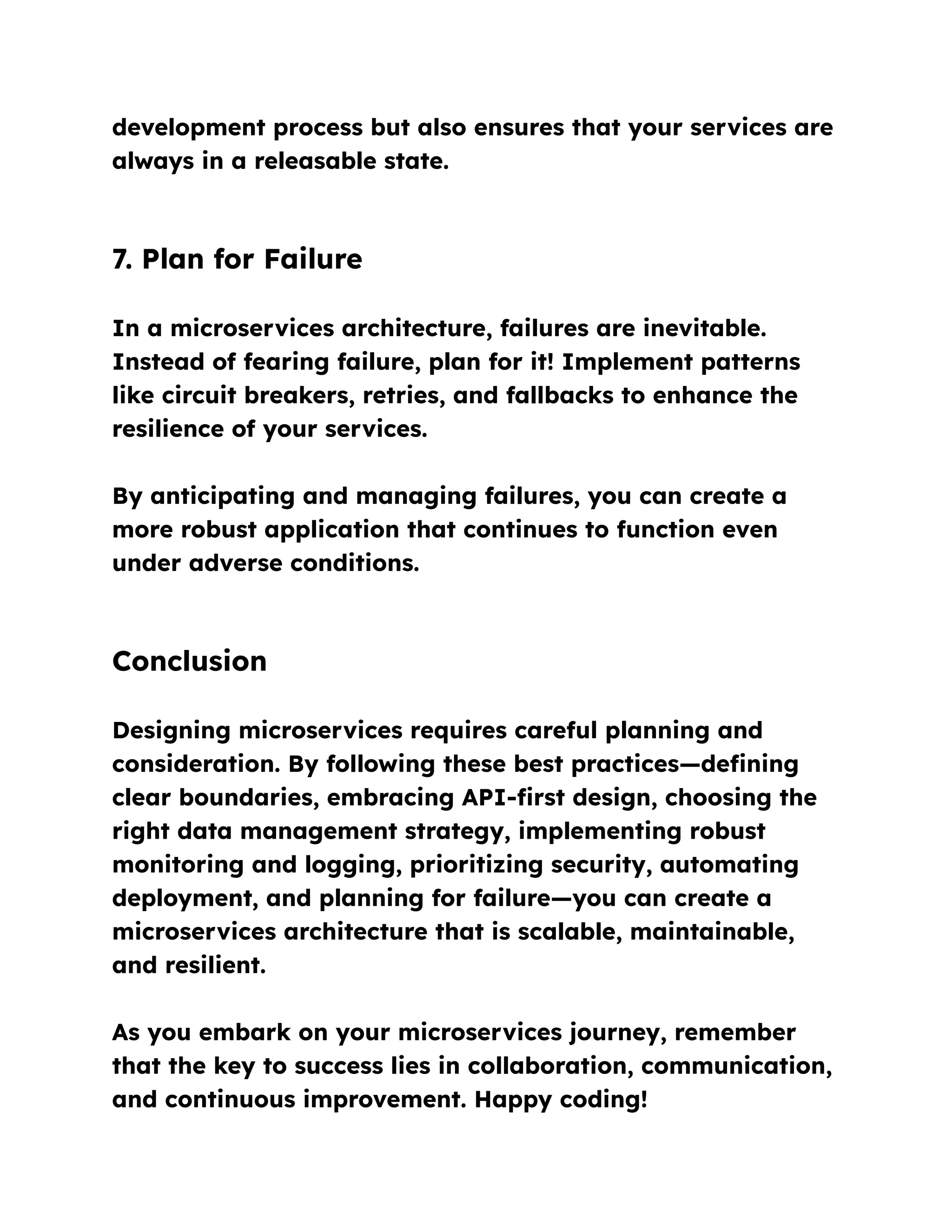 development process but also ensures that your services are
always in a releasable state.
7. Plan for Failure
In a microservices architecture, failures are inevitable.
Instead of fearing failure, plan for it! Implement patterns
like circuit breakers, retries, and fallbacks to enhance the
resilience of your services.
By anticipating and managing failures, you can create a
more robust application that continues to function even
under adverse conditions.
Conclusion
Designing microservices requires careful planning and
consideration. By following these best practices—defining
clear boundaries, embracing API-first design, choosing the
right data management strategy, implementing robust
monitoring and logging, prioritizing security, automating
deployment, and planning for failure—you can create a
microservices architecture that is scalable, maintainable,
and resilient.
As you embark on your microservices journey, remember
that the key to success lies in collaboration, communication,
and continuous improvement. Happy coding!
 