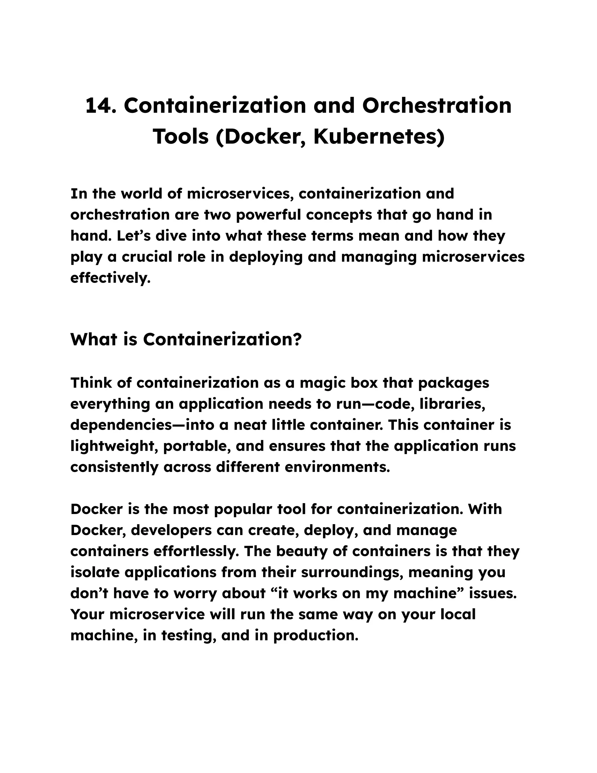 14. Containerization and Orchestration
Tools (Docker, Kubernetes)
In the world of microservices, containerization and
orchestration are two powerful concepts that go hand in
hand. Let’s dive into what these terms mean and how they
play a crucial role in deploying and managing microservices
effectively.
What is Containerization?
Think of containerization as a magic box that packages
everything an application needs to run—code, libraries,
dependencies—into a neat little container. This container is
lightweight, portable, and ensures that the application runs
consistently across different environments.
Docker is the most popular tool for containerization. With
Docker, developers can create, deploy, and manage
containers effortlessly. The beauty of containers is that they
isolate applications from their surroundings, meaning you
don’t have to worry about “it works on my machine” issues.
Your microservice will run the same way on your local
machine, in testing, and in production.
 
