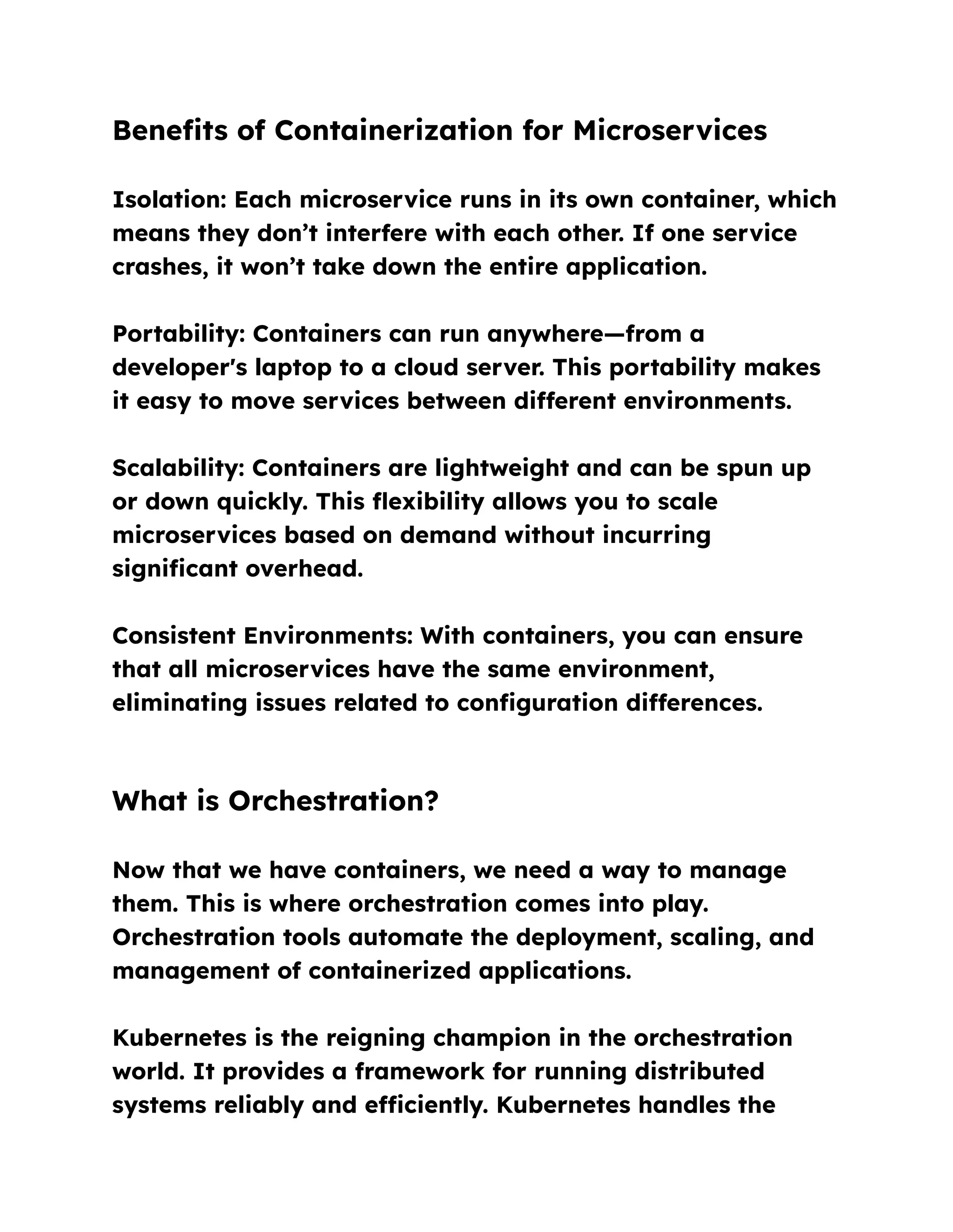 Benefits of Containerization for Microservices
Isolation: Each microservice runs in its own container, which
means they don’t interfere with each other. If one service
crashes, it won’t take down the entire application.
Portability: Containers can run anywhere—from a
developer's laptop to a cloud server. This portability makes
it easy to move services between different environments.
Scalability: Containers are lightweight and can be spun up
or down quickly. This flexibility allows you to scale
microservices based on demand without incurring
significant overhead.
Consistent Environments: With containers, you can ensure
that all microservices have the same environment,
eliminating issues related to configuration differences.
What is Orchestration?
Now that we have containers, we need a way to manage
them. This is where orchestration comes into play.
Orchestration tools automate the deployment, scaling, and
management of containerized applications.
Kubernetes is the reigning champion in the orchestration
world. It provides a framework for running distributed
systems reliably and efficiently. Kubernetes handles the
 