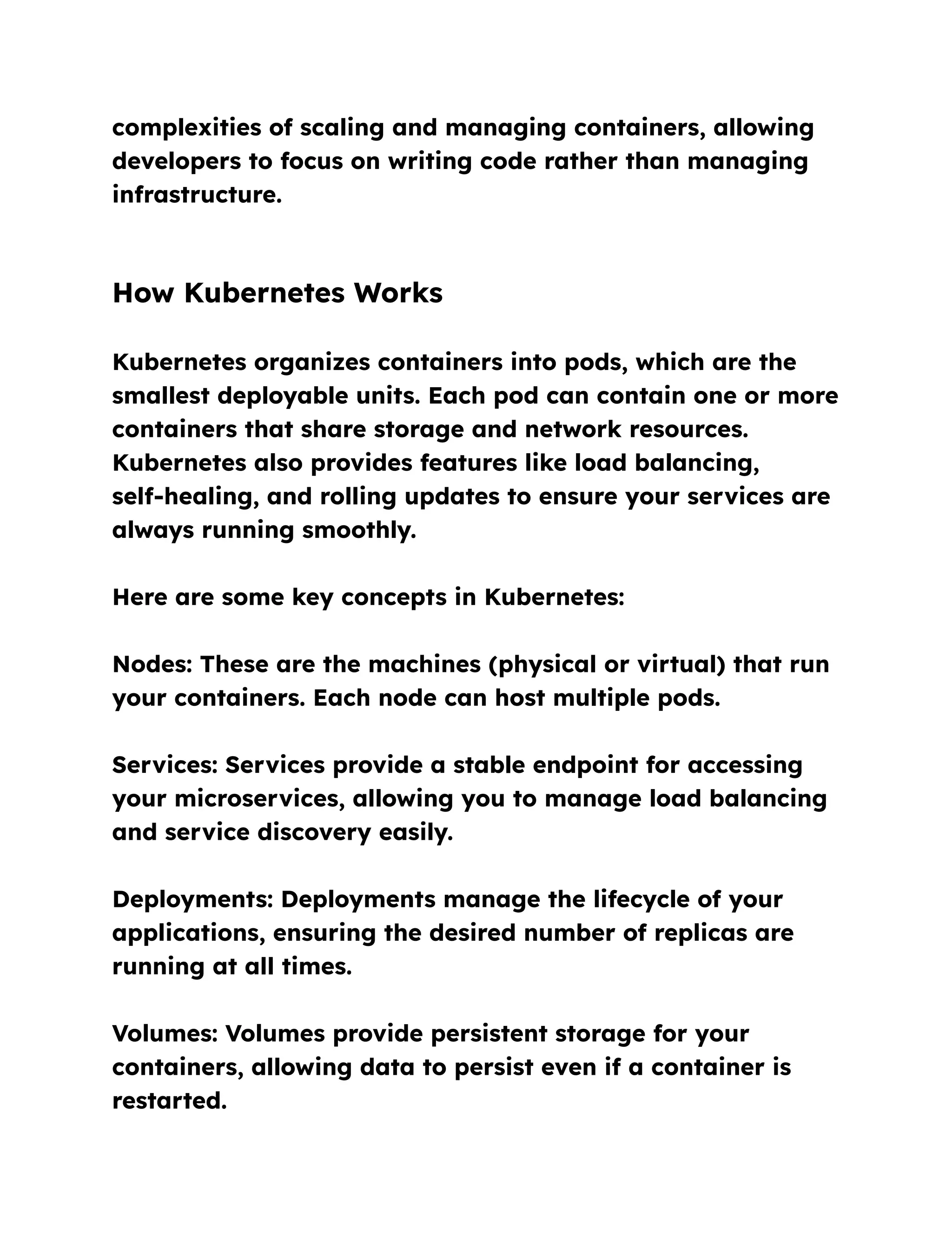 complexities of scaling and managing containers, allowing
developers to focus on writing code rather than managing
infrastructure.
How Kubernetes Works
Kubernetes organizes containers into pods, which are the
smallest deployable units. Each pod can contain one or more
containers that share storage and network resources.
Kubernetes also provides features like load balancing,
self-healing, and rolling updates to ensure your services are
always running smoothly.
Here are some key concepts in Kubernetes:
Nodes: These are the machines (physical or virtual) that run
your containers. Each node can host multiple pods.
Services: Services provide a stable endpoint for accessing
your microservices, allowing you to manage load balancing
and service discovery easily.
Deployments: Deployments manage the lifecycle of your
applications, ensuring the desired number of replicas are
running at all times.
Volumes: Volumes provide persistent storage for your
containers, allowing data to persist even if a container is
restarted.
 
