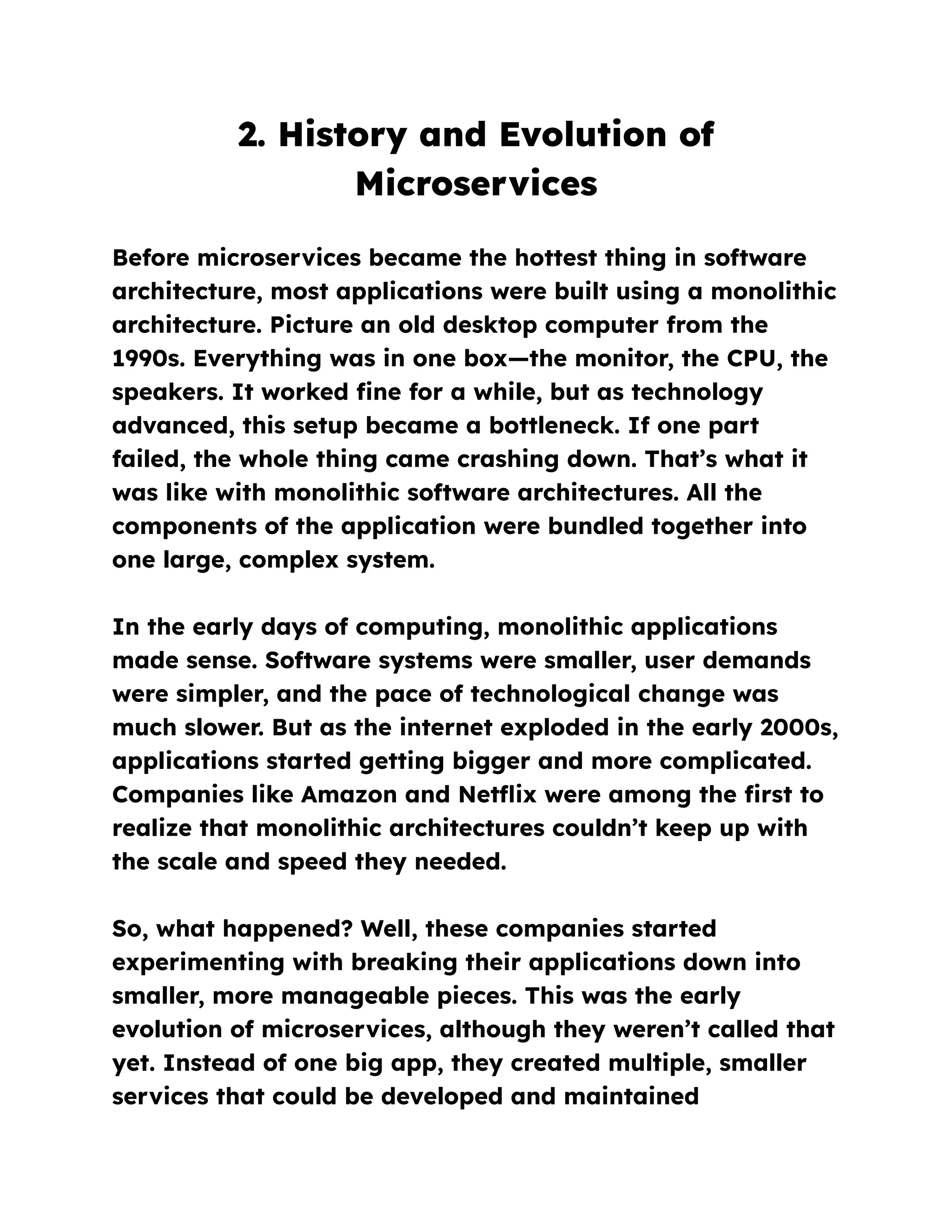 2. History and Evolution of
Microservices
Before microservices became the hottest thing in software
architecture, most applications were built using a monolithic
architecture. Picture an old desktop computer from the
1990s. Everything was in one box—the monitor, the CPU, the
speakers. It worked fine for a while, but as technology
advanced, this setup became a bottleneck. If one part
failed, the whole thing came crashing down. That’s what it
was like with monolithic software architectures. All the
components of the application were bundled together into
one large, complex system.
In the early days of computing, monolithic applications
made sense. Software systems were smaller, user demands
were simpler, and the pace of technological change was
much slower. But as the internet exploded in the early 2000s,
applications started getting bigger and more complicated.
Companies like Amazon and Netflix were among the first to
realize that monolithic architectures couldn’t keep up with
the scale and speed they needed.
So, what happened? Well, these companies started
experimenting with breaking their applications down into
smaller, more manageable pieces. This was the early
evolution of microservices, although they weren’t called that
yet. Instead of one big app, they created multiple, smaller
services that could be developed and maintained
 