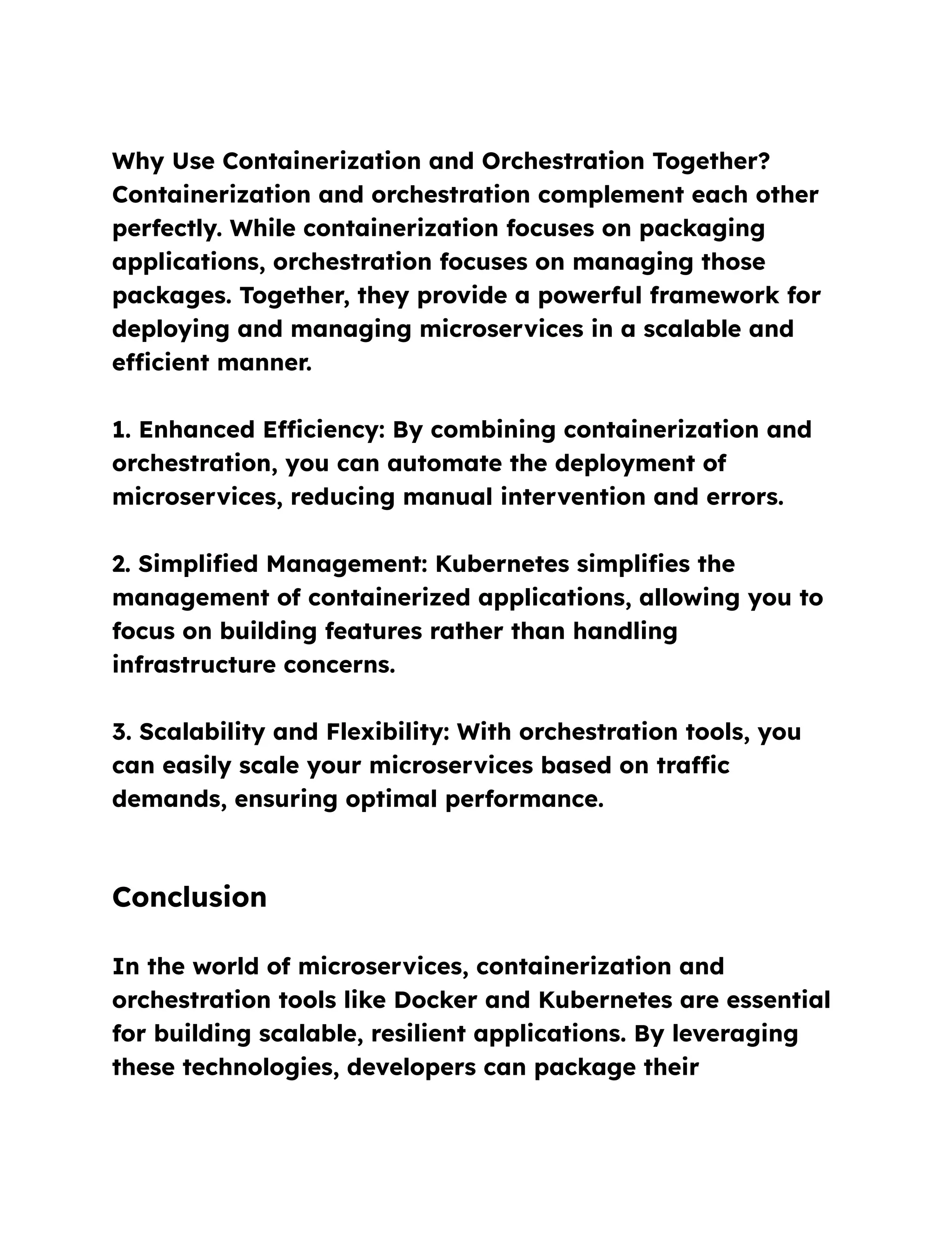 Why Use Containerization and Orchestration Together?
Containerization and orchestration complement each other
perfectly. While containerization focuses on packaging
applications, orchestration focuses on managing those
packages. Together, they provide a powerful framework for
deploying and managing microservices in a scalable and
efficient manner.
1. Enhanced Efficiency: By combining containerization and
orchestration, you can automate the deployment of
microservices, reducing manual intervention and errors.
2. Simplified Management: Kubernetes simplifies the
management of containerized applications, allowing you to
focus on building features rather than handling
infrastructure concerns.
3. Scalability and Flexibility: With orchestration tools, you
can easily scale your microservices based on traffic
demands, ensuring optimal performance.
Conclusion
In the world of microservices, containerization and
orchestration tools like Docker and Kubernetes are essential
for building scalable, resilient applications. By leveraging
these technologies, developers can package their
 