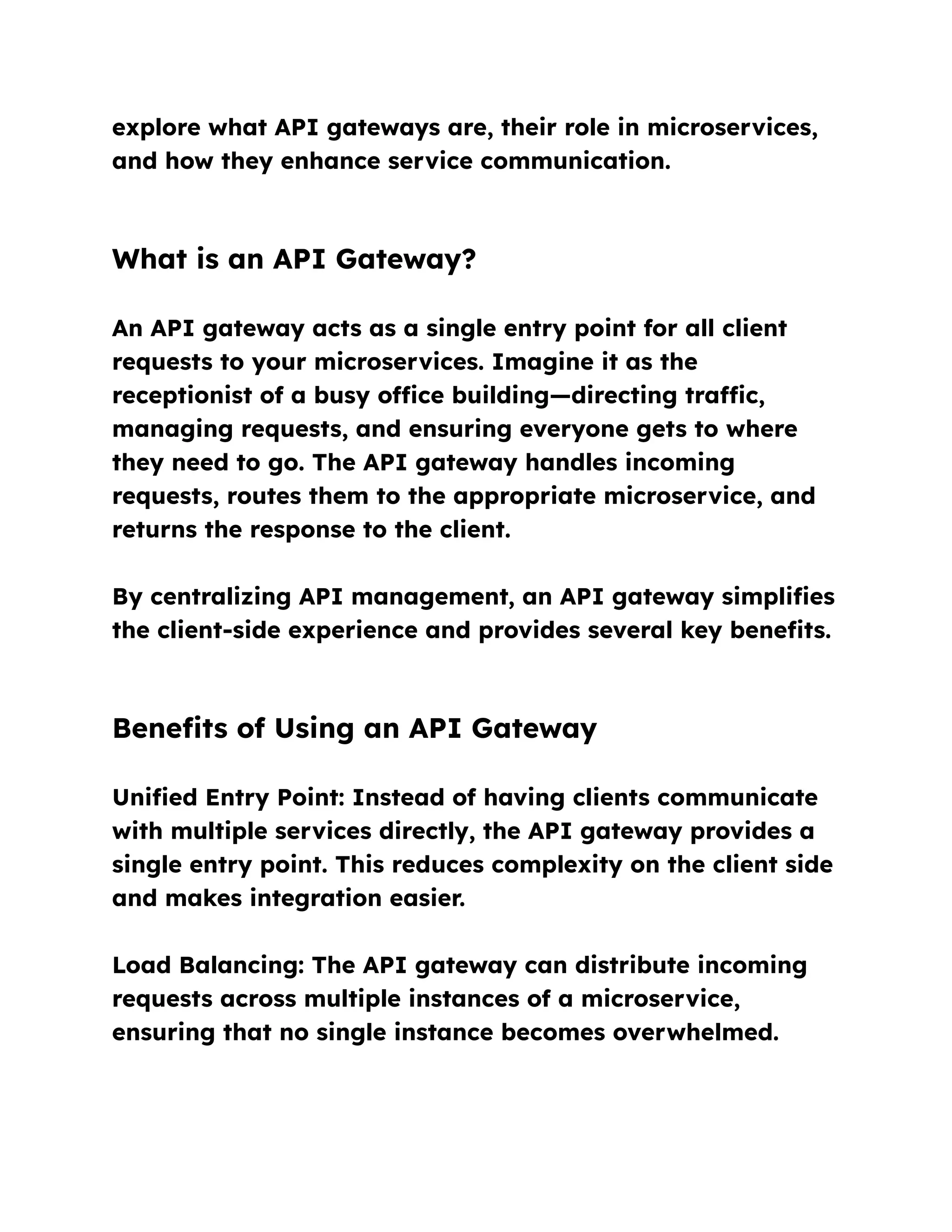 explore what API gateways are, their role in microservices,
and how they enhance service communication.
What is an API Gateway?
An API gateway acts as a single entry point for all client
requests to your microservices. Imagine it as the
receptionist of a busy office building—directing traffic,
managing requests, and ensuring everyone gets to where
they need to go. The API gateway handles incoming
requests, routes them to the appropriate microservice, and
returns the response to the client.
By centralizing API management, an API gateway simplifies
the client-side experience and provides several key benefits.
Benefits of Using an API Gateway
Unified Entry Point: Instead of having clients communicate
with multiple services directly, the API gateway provides a
single entry point. This reduces complexity on the client side
and makes integration easier.
Load Balancing: The API gateway can distribute incoming
requests across multiple instances of a microservice,
ensuring that no single instance becomes overwhelmed.
 
