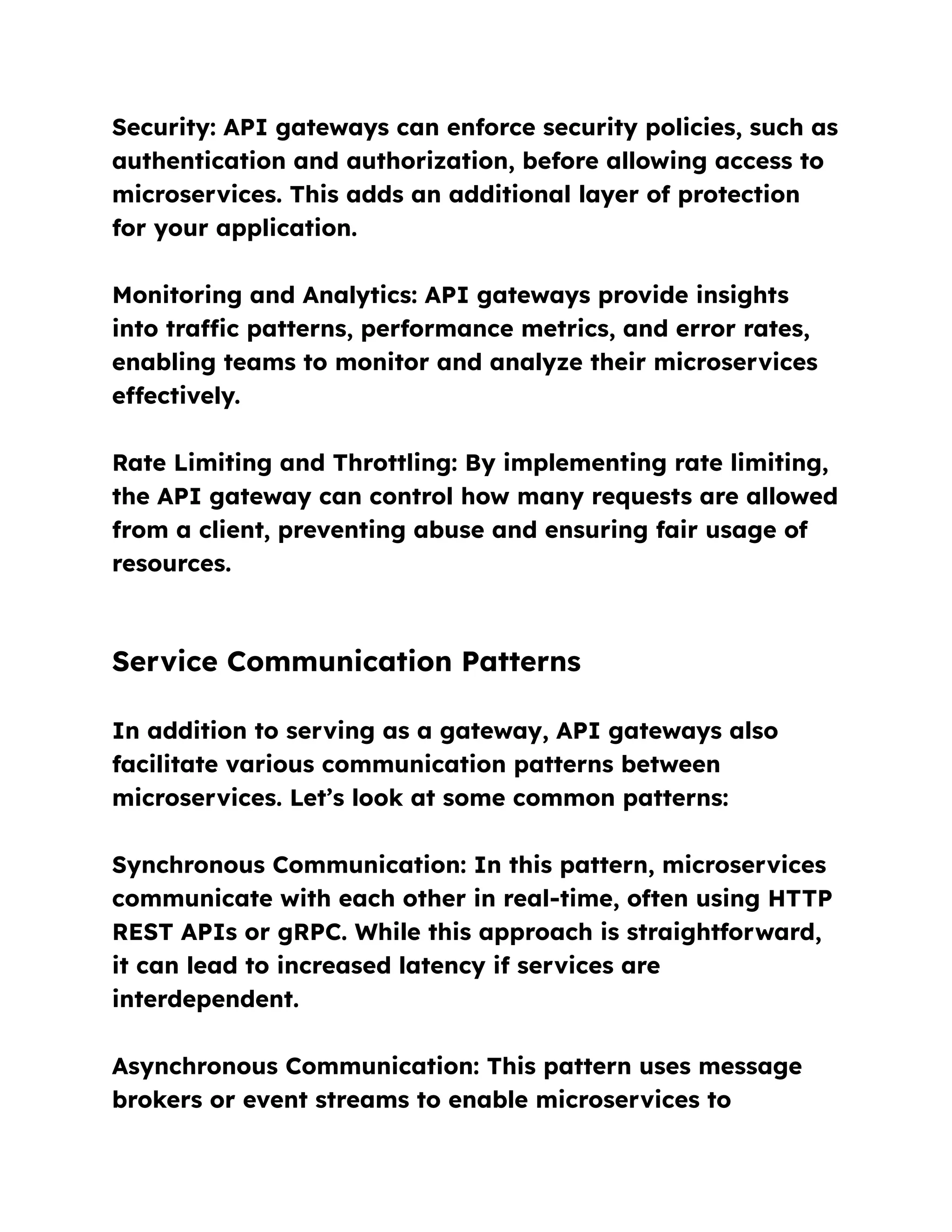Security: API gateways can enforce security policies, such as
authentication and authorization, before allowing access to
microservices. This adds an additional layer of protection
for your application.
Monitoring and Analytics: API gateways provide insights
into traffic patterns, performance metrics, and error rates,
enabling teams to monitor and analyze their microservices
effectively.
Rate Limiting and Throttling: By implementing rate limiting,
the API gateway can control how many requests are allowed
from a client, preventing abuse and ensuring fair usage of
resources.
Service Communication Patterns
In addition to serving as a gateway, API gateways also
facilitate various communication patterns between
microservices. Let’s look at some common patterns:
Synchronous Communication: In this pattern, microservices
communicate with each other in real-time, often using HTTP
REST APIs or gRPC. While this approach is straightforward,
it can lead to increased latency if services are
interdependent.
Asynchronous Communication: This pattern uses message
brokers or event streams to enable microservices to
 