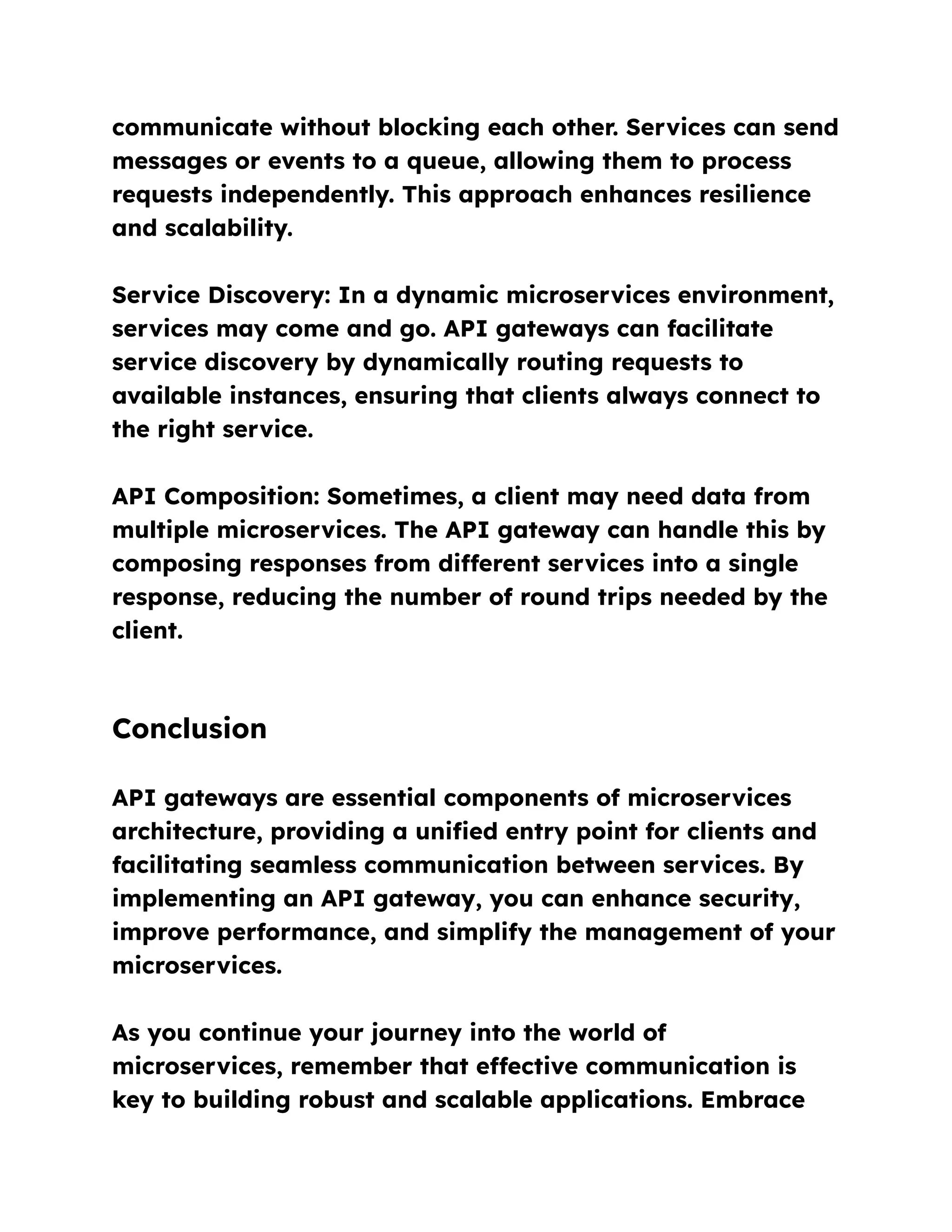 communicate without blocking each other. Services can send
messages or events to a queue, allowing them to process
requests independently. This approach enhances resilience
and scalability.
Service Discovery: In a dynamic microservices environment,
services may come and go. API gateways can facilitate
service discovery by dynamically routing requests to
available instances, ensuring that clients always connect to
the right service.
API Composition: Sometimes, a client may need data from
multiple microservices. The API gateway can handle this by
composing responses from different services into a single
response, reducing the number of round trips needed by the
client.
Conclusion
API gateways are essential components of microservices
architecture, providing a unified entry point for clients and
facilitating seamless communication between services. By
implementing an API gateway, you can enhance security,
improve performance, and simplify the management of your
microservices.
As you continue your journey into the world of
microservices, remember that effective communication is
key to building robust and scalable applications. Embrace
 