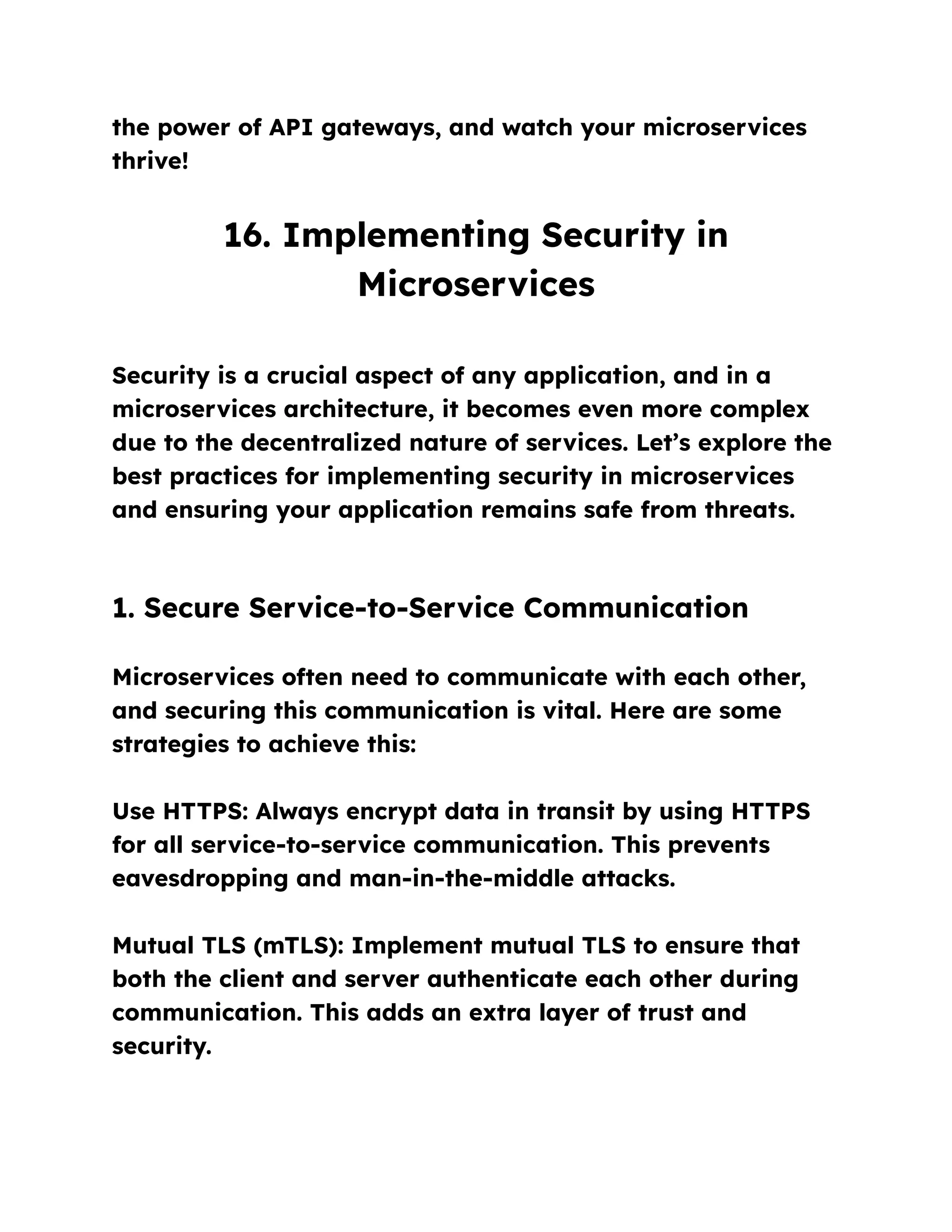 the power of API gateways, and watch your microservices
thrive!
16. Implementing Security in
Microservices
Security is a crucial aspect of any application, and in a
microservices architecture, it becomes even more complex
due to the decentralized nature of services. Let’s explore the
best practices for implementing security in microservices
and ensuring your application remains safe from threats.
1. Secure Service-to-Service Communication
Microservices often need to communicate with each other,
and securing this communication is vital. Here are some
strategies to achieve this:
Use HTTPS: Always encrypt data in transit by using HTTPS
for all service-to-service communication. This prevents
eavesdropping and man-in-the-middle attacks.
Mutual TLS (mTLS): Implement mutual TLS to ensure that
both the client and server authenticate each other during
communication. This adds an extra layer of trust and
security.
 