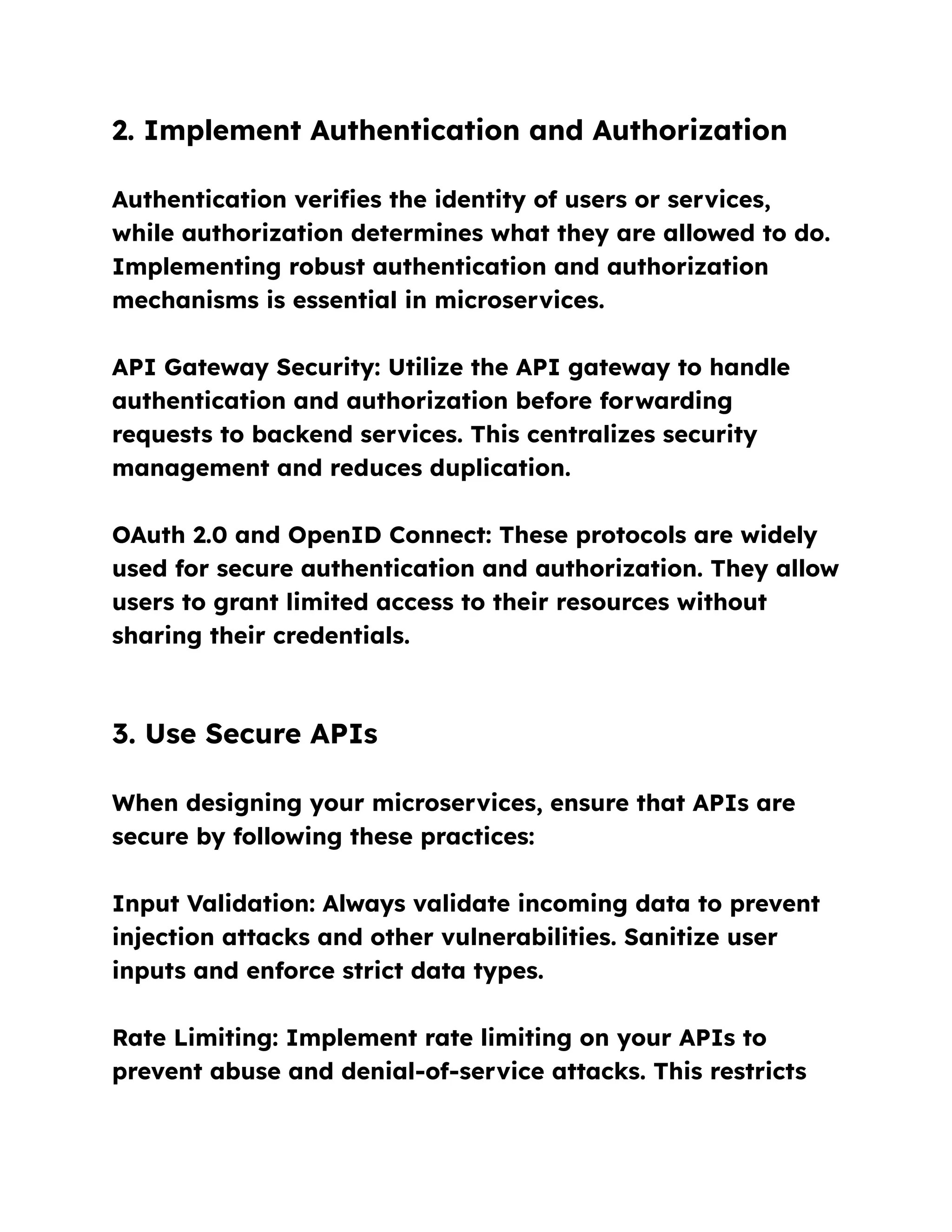 2. Implement Authentication and Authorization
Authentication verifies the identity of users or services,
while authorization determines what they are allowed to do.
Implementing robust authentication and authorization
mechanisms is essential in microservices.
API Gateway Security: Utilize the API gateway to handle
authentication and authorization before forwarding
requests to backend services. This centralizes security
management and reduces duplication.
OAuth 2.0 and OpenID Connect: These protocols are widely
used for secure authentication and authorization. They allow
users to grant limited access to their resources without
sharing their credentials.
3. Use Secure APIs
When designing your microservices, ensure that APIs are
secure by following these practices:
Input Validation: Always validate incoming data to prevent
injection attacks and other vulnerabilities. Sanitize user
inputs and enforce strict data types.
Rate Limiting: Implement rate limiting on your APIs to
prevent abuse and denial-of-service attacks. This restricts
 