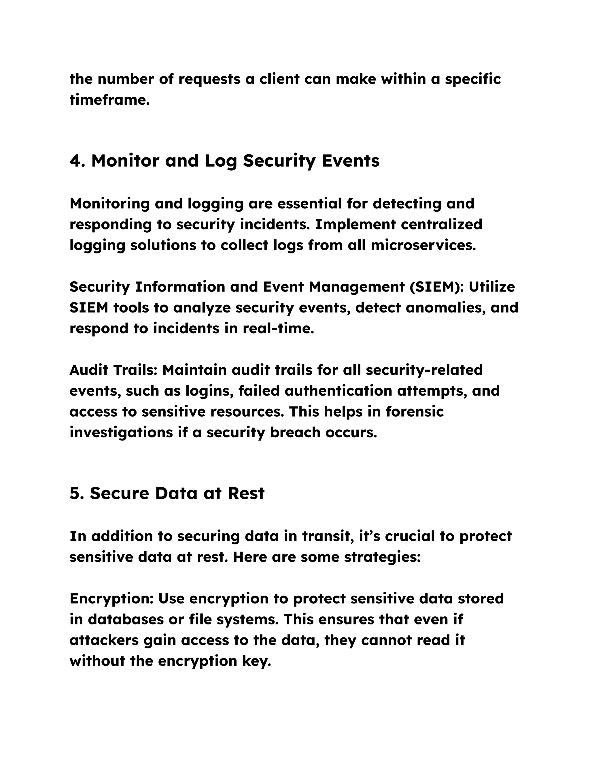 the number of requests a client can make within a specific
timeframe.
4. Monitor and Log Security Events
Monitoring and logging are essential for detecting and
responding to security incidents. Implement centralized
logging solutions to collect logs from all microservices.
Security Information and Event Management (SIEM): Utilize
SIEM tools to analyze security events, detect anomalies, and
respond to incidents in real-time.
Audit Trails: Maintain audit trails for all security-related
events, such as logins, failed authentication attempts, and
access to sensitive resources. This helps in forensic
investigations if a security breach occurs.
5. Secure Data at Rest
In addition to securing data in transit, it’s crucial to protect
sensitive data at rest. Here are some strategies:
Encryption: Use encryption to protect sensitive data stored
in databases or file systems. This ensures that even if
attackers gain access to the data, they cannot read it
without the encryption key.
 