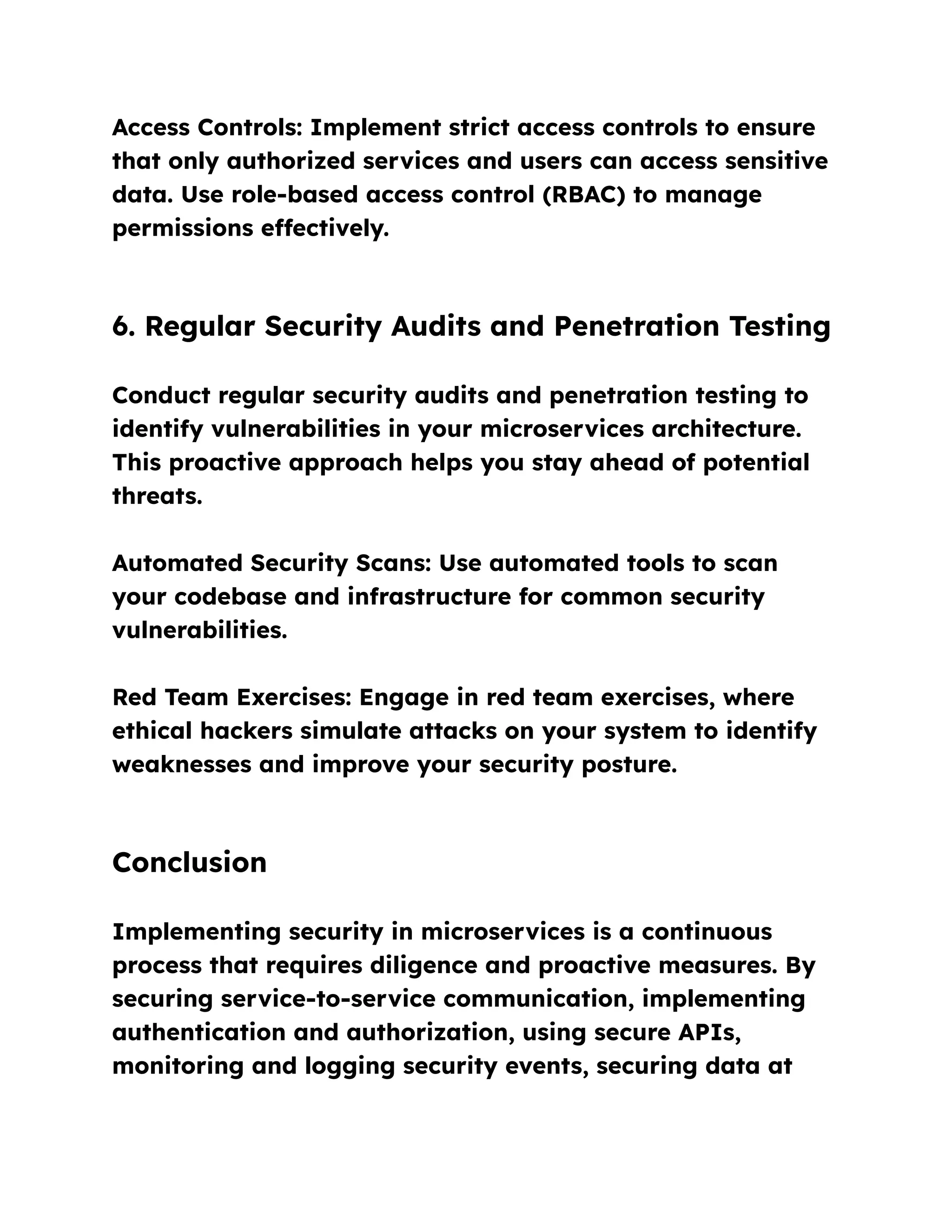 Access Controls: Implement strict access controls to ensure
that only authorized services and users can access sensitive
data. Use role-based access control (RBAC) to manage
permissions effectively.
6. Regular Security Audits and Penetration Testing
Conduct regular security audits and penetration testing to
identify vulnerabilities in your microservices architecture.
This proactive approach helps you stay ahead of potential
threats.
Automated Security Scans: Use automated tools to scan
your codebase and infrastructure for common security
vulnerabilities.
Red Team Exercises: Engage in red team exercises, where
ethical hackers simulate attacks on your system to identify
weaknesses and improve your security posture.
Conclusion
Implementing security in microservices is a continuous
process that requires diligence and proactive measures. By
securing service-to-service communication, implementing
authentication and authorization, using secure APIs,
monitoring and logging security events, securing data at
 