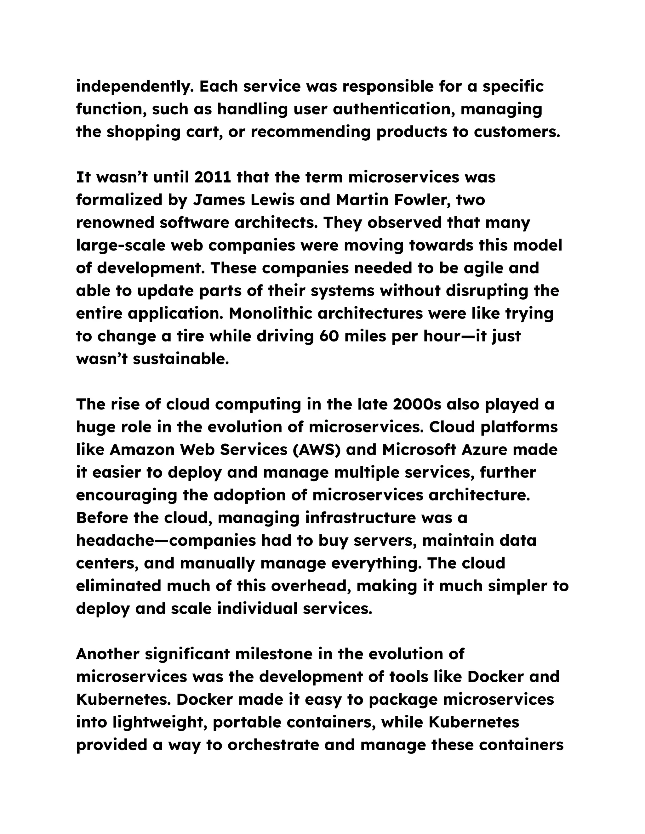 independently. Each service was responsible for a specific
function, such as handling user authentication, managing
the shopping cart, or recommending products to customers.
It wasn’t until 2011 that the term microservices was
formalized by James Lewis and Martin Fowler, two
renowned software architects. They observed that many
large-scale web companies were moving towards this model
of development. These companies needed to be agile and
able to update parts of their systems without disrupting the
entire application. Monolithic architectures were like trying
to change a tire while driving 60 miles per hour—it just
wasn’t sustainable.
The rise of cloud computing in the late 2000s also played a
huge role in the evolution of microservices. Cloud platforms
like Amazon Web Services (AWS) and Microsoft Azure made
it easier to deploy and manage multiple services, further
encouraging the adoption of microservices architecture.
Before the cloud, managing infrastructure was a
headache—companies had to buy servers, maintain data
centers, and manually manage everything. The cloud
eliminated much of this overhead, making it much simpler to
deploy and scale individual services.
Another significant milestone in the evolution of
microservices was the development of tools like Docker and
Kubernetes. Docker made it easy to package microservices
into lightweight, portable containers, while Kubernetes
provided a way to orchestrate and manage these containers
 